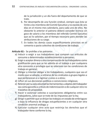 CENTRO NACIONAL DE ANÁLISIS Y DOCUMENTACIÓN JUDICIAL - ORGANISMO JUDICIAL32
de la jurisdicción y un día fuera del departamento de que se
trate.
6.	 Por desempeño de una función sindical, siempre que ésta se
limite a los miembros del Comité Ejecutivo y no exceda de seis
días en el mismo mes calendario, para cada uno de ellos. No
obstante lo anterior el patrono deberá conceder licencia sin
goce de salario a los miembros del referido Comité Ejecutivo
que así lo soliciten, por el tiempo necesario para atender las
atribuciones de su cargo.
7.	 En todos los demás casos específicamente previstos en el
convenio o pacto colectivo de condiciones de trabajo.
Artículo 62.- Se prohíbe a los patronos:
a)	 Inducir o exigir a sus trabajadores que compren sus artículos de
consumo a determinados establecimientos o personas;
b)	Exigir o aceptar dinero u otra compensación de los trabajadores como
gratificación para que se les admita en el trabajo o por cualquiera
otra concesión o privilegio que se relacione con las condiciones de
trabajo en general;
c) 	Obligar o intentar obligar a los trabajadores, cualquiera que sea el
medio que se adopte, a retirarse de los sindicatos o grupos legales a
que pertenezcan o a ingresar a unos o a otros;
d)	Influir en sus decisiones políticas o convicciones religiosas;
e)	 Retenerporsusolavoluntadlasherramientasuobjetosdeltrabajador
sea como garantía o a título de indemnización o de cualquier otro no
traslativo de propiedad;
f)	 Hacer o autorizar colectas o suscripciones obligatorias entre sus
trabajadores, salvo que se trate de las impuestas por la ley;
g)	 Dirigir o permitir que se dirijan los trabajos en estado de embriaguez
o bajo la influencia de drogas estupefacientes o en cualquier otra
condición anormal análoga; y
h)	Ejecutar cualquier otro acto que restrinja los derechos que el
trabajador tiene conforme la ley.
 