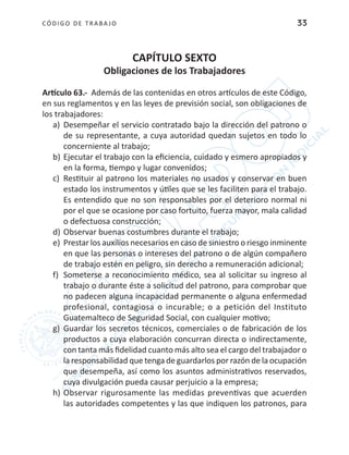 CÓDIGO DE TRABA JO 33
CAPÍTULO SEXTO
Obligaciones de los Trabajadores
Artículo 63.- Además de las contenidas en otros artículos de este Código,
en sus reglamentos y en las leyes de previsión social, son obligaciones de
los trabajadores:
a)	 Desempeñar el servicio contratado bajo la dirección del patrono o
de su representante, a cuya autoridad quedan sujetos en todo lo
concerniente al trabajo;
b)	Ejecutar el trabajo con la eficiencia, cuidado y esmero apropiados y
en la forma, tiempo y lugar convenidos;
c)	 Restituir al patrono los materiales no usados y conservar en buen
estado los instrumentos y útiles que se les faciliten para el trabajo.
Es entendido que no son responsables por el deterioro normal ni
por el que se ocasione por caso fortuito, fuerza mayor, mala calidad
o defectuosa construcción;
d)	Observar buenas costumbres durante el trabajo;
e)	 Prestar los auxilios necesarios en caso de siniestro o riesgo inminente
en que las personas o intereses del patrono o de algún compañero
de trabajo estén en peligro, sin derecho a remuneración adicional;
f)	 Someterse a reconocimiento médico, sea al solicitar su ingreso al
trabajo o durante éste a solicitud del patrono, para comprobar que
no padecen alguna incapacidad permanente o alguna enfermedad
profesional, contagiosa o incurable; o a petición del Instituto
Guatemalteco de Seguridad Social, con cualquier motivo;
g)	 Guardar los secretos técnicos, comerciales o de fabricación de los
productos a cuya elaboración concurran directa o indirectamente,
con tanta más fidelidad cuanto más alto sea el cargo del trabajador o
la responsabilidad que tenga de guardarlos por razón de la ocupación
que desempeña, así como los asuntos administrativos reservados,
cuya divulgación pueda causar perjuicio a la empresa;
h)	Observar rigurosamente las medidas preventivas que acuerden
las autoridades competentes y las que indiquen los patronos, para
 
