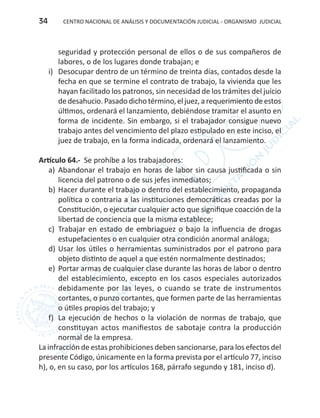 CENTRO NACIONAL DE ANÁLISIS Y DOCUMENTACIÓN JUDICIAL - ORGANISMO JUDICIAL34
seguridad y protección personal de ellos o de sus compañeros de
labores, o de los lugares donde trabajan; e
i)	 Desocupar dentro de un término de treinta días, contados desde la
fecha en que se termine el contrato de trabajo, la vivienda que les
hayan facilitado los patronos, sin necesidad de los trámites del juicio
dedesahucio. Pasado dicho término,el juez,a requerimiento deestos
últimos, ordenará el lanzamiento, debiéndose tramitar el asunto en
forma de incidente. Sin embargo, si el trabajador consigue nuevo
trabajo antes del vencimiento del plazo estipulado en este inciso, el
juez de trabajo, en la forma indicada, ordenará el lanzamiento.
Artículo 64.- Se prohíbe a los trabajadores:
a)	 Abandonar el trabajo en horas de labor sin causa justificada o sin
licencia del patrono o de sus jefes inmediatos;
b)	Hacer durante el trabajo o dentro del establecimiento, propaganda
política o contraria a las instituciones democráticas creadas por la
Constitución, o ejecutar cualquier acto que signifique coacción de la
libertad de conciencia que la misma establece;
c)	 Trabajar en estado de embriaguez o bajo la influencia de drogas
estupefacientes o en cualquier otra condición anormal análoga;
d)	Usar los útiles o herramientas suministrados por el patrono para
objeto distinto de aquel a que estén normalmente destinados;
e)	 Portar armas de cualquier clase durante las horas de labor o dentro
del establecimiento, excepto en los casos especiales autorizados
debidamente por las leyes, o cuando se trate de instrumentos
cortantes, o punzo cortantes, que formen parte de las herramientas
o útiles propios del trabajo; y
f)	 La ejecución de hechos o la violación de normas de trabajo, que
constituyan actos manifiestos de sabotaje contra la producción
normal de la empresa.
La infracción de estas prohibiciones deben sancionarse, para los efectos del
presente Código, únicamente en la forma prevista por el artículo 77, inciso
h), o, en su caso, por los artículos 168, párrafo segundo y 181, inciso d).
 