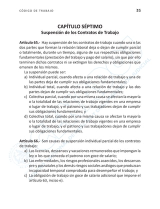 CÓDIGO DE TRABA JO 35
CAPÍTULO SÉPTIMO
Suspensión de los Contratos de Trabajo
Artículo 65.- Hay suspensión de los contratos de trabajo cuando una o las
dos partes que forman la relación laboral deja o dejan de cumplir parcial
o totalmente, durante un tiempo, alguna de sus respectivas obligaciones
fundamentales (prestación del trabajo y pago del salario), sin que por ello
terminen dichos contratos ni se extingan los derechos y obligaciones que
emanen de los mismos.
La suspensión puede ser:
a)	 Individual parcial, cuando afecta a una relación de trabajo y una de
las partes deja de cumplir sus obligaciones fundamentales;
b)	Individual total, cuando afecta a una relación de trabajo y las dos
partes dejan de cumplir sus obligaciones fundamentales;
c)	 Colectiva parcial, cuando por una misma causa se afectan la mayoría
o la totalidad de las relaciones de trabajo vigentes en una empresa
o lugar de trabajo, y el patrono y sus trabajadores dejan de cumplir
sus obligaciones fundamentales; y
d)	Colectiva total, cuando por una misma causa se afectan la mayoría
o la totalidad de las relaciones de trabajo vigentes en una empresa
o lugar de trabajo, y el patrono y sus trabajadores dejan de cumplir
sus obligaciones fundamentales.
Artículo 66.- Son causas de suspensión individual parcial de los contratos
de trabajo:
a)	 Las licencias, descansos y vacaciones remunerados que impongan la
ley o los que conceda el patrono con goce de salario;
b)	Las enfermedades, los riesgos profesionales acaecidos, los descansos
pre y posnatales y los demás riesgos sociales análogos que produzcan
incapacidad temporal comprobada para desempeñar el trabajo; y
c)	 La obligación de trabajo sin goce de salario adicional que impone el
artículo 63, inciso e).
 