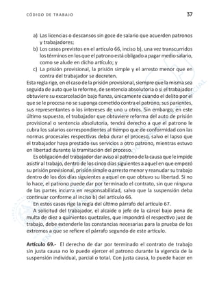 CÓDIGO DE TRABA JO 37
a)	 Las licencias o descansos sin goce de salario que acuerden patronos
y trabajadores;
b)	Los casos previstos en el artículo 66, inciso b), una vez transcurridos
lostérminosenlosqueelpatronoestáobligadoapagarmediosalario,
como se alude en dicho artículo; y
c)	 La prisión provisional, la prisión simple y el arresto menor que en
contra del trabajador se decreten.
Esta regla rige, en el caso de la prisión provisional, siempre que la misma sea
seguida de auto que la reforme, de sentencia absolutoria o si el trabajador
obtuviere su excarcelación bajo fianza, únicamente cuando el delito por el
que se le procesa no se suponga cometido contra el patrono, sus parientes,
sus representantes o los intereses de uno u otros. Sin embargo, en este
último supuesto, el trabajador que obtuviere reforma del auto de prisión
provisional o sentencia absolutoria, tendrá derecho a que el patrono le
cubra los salarios correspondientes al tiempo que de conformidad con las
normas procesales respectivas deba durar el proceso, salvo el lapso que
el trabajador haya prestado sus servicios a otro patrono, mientras estuvo
en libertad durante la tramitación del proceso.
Esobligacióndeltrabajadordaravisoalpatronodelacausaqueleimpide
asistir al trabajo, dentro de los cinco días siguientes a aquel en que empezó
su prisión provisional, prisión simple o arresto menor y reanudar su trabajo
dentro de los dos días siguientes a aquel en que obtuvo su libertad. Si no
lo hace, el patrono puede dar por terminado el contrato, sin que ninguna
de las partes incurra en responsabilidad, salvo que la suspensión deba
continuar conforme al inciso b) del artículo 66.
En estos casos rige la regla del último párrafo del artículo 67.
A solicitud del trabajador, el alcaide o jefe de la cárcel bajo pena de
multa de diez a quinientos quetzales, que impondrá el respectivo juez de
trabajo, debe extenderle las constancias necesarias para la prueba de los
extremos a que se refiere el párrafo segundo de este artículo.
Artículo 69.- El derecho de dar por terminado el contrato de trabajo
sin justa causa no lo puede ejercer el patrono durante la vigencia de la
suspensión individual, parcial o total. Con justa causa, lo puede hacer en
 