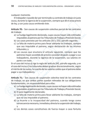 CENTRO NACIONAL DE ANÁLISIS Y DOCUMENTACIÓN JUDICIAL - ORGANISMO JUDICIAL38
cualquier momento.
El trabajador sí puede dar por terminado su contrato de trabajo sin justa
causa, durante la vigencia de la suspensión, siempre que dé el aviso previo
de ley, y con justa causa omitiendo éste.
Artículo 70.- Son causas de suspensión colectiva parcial de los contratos
de trabajo:
a)	 La huelga legalmente declarada, cuyas causas hayan sido estimadas
imputables al patrono por los Tribunales de Trabajo y Previsión Social;
b)	Los casos previstos por los artículos 251 y 252, párrafo segundo;
c)	 La falta de materia prima para llevar adelante los trabajos, siempre
que sea imputable al patrono, según declaración de los mismos
tribunales; y
d)	Las causas que enumera el artículo siguiente, siempre que los
patronos hayan accedido de previo o accedan después a pagar a sus
trabajadores, durante la vigencia de la suspensión, sus salarios en
parte o en todo.
En el caso del inciso a) rige la regla del artículo 242, párrafo segundo, y en
el caso del inciso c) los tribunales deben graduar discrecionalmente, según
el mérito de los autos, la cuantía de los salarios caídos que el patrono debe
pagar a sus trabajadores.
Artículo 71.- Son causas de suspensión colectiva total de los contratos
de trabajo, en que ambas partes quedan relevadas de sus obligaciones
fundamentales, sin responsabilidad para ellas:
a)	 Lahuelgalegalmentedeclarada,cuyascausasnohayansidoestimadas
imputables al patrono por los Tribunales de Trabajo y Previsión Social;
b)	El paro legalmente declarado;
c)	 La falta de materia prima para llevar adelante los trabajos, siempre
que no sea imputable al patrono;
d)	La muerte o la incapacidad del patrono, cuando tenga como
consecuencianecesaria,inmediataydirectalasuspensióndeltrabajo;
y
e)	 Los demás casos constitutivos de fuerza mayor o caso fortuito
 