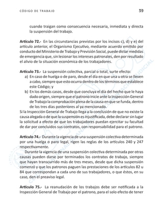 CÓDIGO DE TRABA JO 39
cuando traigan como consecuencia necesaria, inmediata y directa
la suspensión del trabajo.
Artículo 72.- En las circunstancias previstas por los incisos c), d) y e) del
artículo anterior, el Organismo Ejecutivo, mediante acuerdo emitido por
conducto del Ministerio de Trabajo y Previsión Social, puede dictar medidas
de emergencia que, sin lesionar los intereses patronales, den por resultado
el alivio de la situación económica de los trabajadores.
Artículo 73.- La suspensión colectiva, parcial o total, surte efecto:
a)	 En caso de huelga o de paro, desde el día en que una u otra se lleven
a cabo, siempre que esto ocurra dentro de los términos que establece
este Código; y
b)	En los demás casos, desde que concluya el día del hecho que le haya
dado origen, siempre que el patrono inicie ante la Inspección General
de Trabajo la comprobación plena de la causa en que se funda, dentro
de los tres días posteriores al ya mencionado.
Si la Inspección General de Trabajo llega a la conclusión de que no existe la
causaalegadaodequelasuspensiónesinjustificada,debedeclararsinlugar
la solicitud a efecto de que los trabajadores puedan ejercitar su facultad
de dar por concluidos sus contratos, con responsabilidad para el patrono.
Artículo 74.- Durante la vigencia de una suspensión colectiva determinada
por una huelga o paro legal, rigen las reglas de los artículos 240 y 247
respectivamente.
Durante la vigencia de una suspensión colectiva determinada por otras
causas pueden darse por terminados los contratos de trabajo, siempre
que hayan transcurrido más de tres meses, desde que dicha suspensión
comenzó y que los patronos paguen las prestaciones de los artículos 82 u
84 que correspondan a cada uno de sus trabajadores, o que éstos, en su
caso, den el preaviso legal.
Artículo 75.- La reanudación de los trabajos debe ser notificada a la
Inspección General de Trabajo por el patrono, para el solo efecto de tener
 