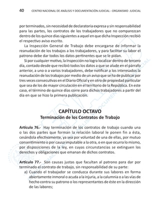 CENTRO NACIONAL DE ANÁLISIS Y DOCUMENTACIÓN JUDICIAL - ORGANISMO JUDICIAL40
por terminados, sin necesidad de declaratoria expresa y sin responsabilidad
para las partes, los contratos de los trabajadores que no comparezcan
dentro de los quince días siguientes a aquel en que dicha Inspección recibió
el respectivo aviso escrito.
La Inspección General de Trabajo debe encargarse de informar la
reanudación de los trabajos a los trabajadores, y para facilitar su labor el
patrono debe dar todos los datos pertinentes que se le pidan.
Si por cualquier motivo, la Inspección no logra localizar dentro de tercero
día, contado desde que recibió todos los datos a que se alude en el párrafo
anterior, a uno o a varios trabajadores, debe notificar a los interesados la
reanudación de los trabajos por medio de un aviso que se ha de publicar por
tres veces consecutivas en el Diario Oficial y en otro de propiedad particular
que sea de los de mayor circulación en el territorio de la República. En este
caso, el término de quince días corre para dichos trabajadores a partir del
día en que se hizo la primera publicación.
CAPÍTULO OCTAVO
Terminación de los Contratos de Trabajo
Artículo 76.- Hay terminación de los contratos de trabajo cuando una
o las dos partes que forman la relación laboral le ponen fin a ésta,
cesándola efectivamente, ya sea por voluntad de una de ellas, por mutuo
consentimiento o por causa imputable a la otra, o en que ocurra lo mismo,
por disposiciones de la ley, en cuyas circunstancias se extinguen los
derechos y obligaciones que emanan de dichos contratos.
Artículo 77.- Son causas justas que facultan al patrono para dar por
terminado el contrato de trabajo, sin responsabilidad de su parte:
a)	 Cuando el trabajador se conduzca durante sus labores en forma
abiertamente inmoral o acuda a la injuria, a la calumnia o a las vías de
hecho contra su patrono o los representantes de éste en la dirección
de las labores;
 