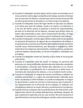 CÓDIGO DE TRABA JO 41
b)	Cuando el trabajador cometa alguno de los actos enumerados en el
inciso anterior contra algún compañero de trabajo, durante el tiempo
que se ejecuten las labores, siempre que como consecuencia de ello
se altere gravemente la disciplina o se interrumpan las labores;
c)	 Cuando el trabajador, fuera del lugar donde se ejecutan las labores
y en horas que sean de trabajo, acuda a la injuria, a la calumnia o
a las vías de hecho contra su patrono o contra los representantes
de éste en la dirección de las labores, siempre que dichos actos no
hayan sido provocados y que, como consecuencia de ellos, se haga
imposible la convivencia y armonía para la realización del trabajo;
d)	Cuando el trabajador cometa algún delito o falta contra la propiedad
en perjuicio del patrono, de alguno de sus compañeros de trabajo o
enperjuiciodeunterceroenelinteriordelestablecimiento;asimismo
cuando cause intencionalmente, por descuido o negligencia, daño
material en las máquinas, herramientas, materias primas, productos
y demás objetos relacionados, en forma inmediata o indudable con
el trabajo;
e)	 Cuando el trabajador revele los secretos a que alude el inciso g) del
artículo 63;
f)	 Cuando el trabajador deje de asistir al trabajo sin permiso del
patrono o sin causa justificada, durante dos días laborales completos
y consecutivos o durante seis medios días laborales en un mismo
mes calendario. La justificación de la inasistencia se debe hacer al
momento de reanudarse las labores, si no se hubiere hecho antes;
g)	 Cuando el trabajador se niegue de manera manifiesta a adoptar las
medidas preventivas o a seguir los procedimientos indicados para
evitar accidentes o enfermedades; o cuando el trabajador se niegue
en igual forma a acatar las normas o instrucciones que el patrono o
sus representantes en la dirección de los trabajos, le indiquen con
claridad para obtener la mayor eficacia y rendimiento en las labores;
h)	Cuando infrinja cualquiera de las prohibiciones del artículo 64, o del
reglamento interior de trabajo debidamente aprobado, después de
que el patrono lo aperciba una vez por escrito. No será necesario el
apercibimiento en el caso deembriaguezcuando,como consecuencia
 