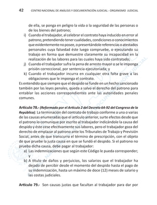 CENTRO NACIONAL DE ANÁLISIS Y DOCUMENTACIÓN JUDICIAL - ORGANISMO JUDICIAL42
de ella, se ponga en peligro la vida o la seguridad de las personas o
de los bienes del patrono;
i)	 Cuando el trabajador, al celebrar el contrato haya inducido en error al
patrono,pretendiendotenercualidades,condicionesoconocimientos
queevidentementenoposee,opresentándolereferenciasoatestados
personales cuya falsedad éste luego compruebe, o ejecutando su
trabajo en forma que demuestre claramente su incapacidad en la
realización de las labores para las cuales haya sido contratado;
j)	 Cuando el trabajador sufra la pena de arresto mayor o se le imponga
prisión correccional, por sentencia ejecutoriada; y
k)	 Cuando el trabajador incurra en cualquier otra falta grave a las
obligaciones que le imponga el contrato.
Es entendido que siempre que el despido se funde en un hecho sancionado
también por las leyes penales, queda a salvo el derecho del patrono para
entablar las acciones correspondientes ante las autoridades penales
comunes.
Artículo 78.- (Reformado por el Artículo 2 del Decreto 64-92 del Congreso de la
República). La terminación del contrato de trabajo conforme a una o varias
de las causas enumeradas que el artículo anterior, surte efectos desde que
el patrono lo comunique por escrito al trabajador indicándole la causa del
despido y éste cese efectivamente sus labores, pero el trabajador goza del
derecho de emplazar al patrono ante los Tribunales de Trabajo y Previsión
Social, antes de que transcurra el término de prescripción, con el objeto
de que pruebe la justa causa en que se fundó el despido. Si el patrono no
prueba dicha causa, debe pagar al trabajador:
a)	 Las indemnizaciones que según este Código le pueda corresponder;
y
b)	A título de daños y perjuicios, los salarios que el trabajador ha
dejado de percibir desde el momento del despido hasta el pago de
su indemnización, hasta un máximo de doce (12) meses de salario y
las costas judiciales.
Artículo 79.- Son causas justas que facultan al trabajador para dar por
 