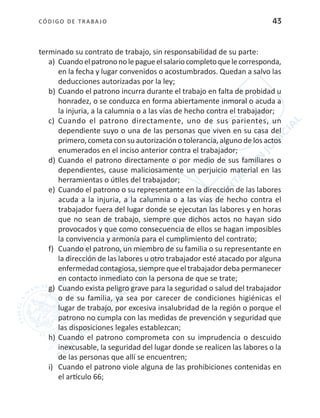 CÓDIGO DE TRABA JO 43
terminado su contrato de trabajo, sin responsabilidad de su parte:
a)	 Cuandoelpatrononolepagueelsalariocompletoquelecorresponda,
en la fecha y lugar convenidos o acostumbrados. Quedan a salvo las
deducciones autorizadas por la ley;
b)	Cuando el patrono incurra durante el trabajo en falta de probidad u
honradez, o se conduzca en forma abiertamente inmoral o acuda a
la injuria, a la calumnia o a las vías de hecho contra el trabajador;
c)	 Cuando el patrono directamente, uno de sus parientes, un
dependiente suyo o una de las personas que viven en su casa del
primero, cometa con su autorización o tolerancia, alguno de los actos
enumerados en el inciso anterior contra el trabajador;
d)	Cuando el patrono directamente o por medio de sus familiares o
dependientes, cause maliciosamente un perjuicio material en las
herramientas o útiles del trabajador;
e)	 Cuando el patrono o su representante en la dirección de las labores
acuda a la injuria, a la calumnia o a las vías de hecho contra el
trabajador fuera del lugar donde se ejecutan las labores y en horas
que no sean de trabajo, siempre que dichos actos no hayan sido
provocados y que como consecuencia de ellos se hagan imposibles
la convivencia y armonía para el cumplimiento del contrato;
f)	 Cuando el patrono, un miembro de su familia o su representante en
la dirección de las labores u otro trabajador esté atacado por alguna
enfermedad contagiosa, siempre que el trabajador deba permanecer
en contacto inmediato con la persona de que se trate;
g)	 Cuando exista peligro grave para la seguridad o salud del trabajador
o de su familia, ya sea por carecer de condiciones higiénicas el
lugar de trabajo, por excesiva insalubridad de la región o porque el
patrono no cumpla con las medidas de prevención y seguridad que
las disposiciones legales establezcan;
h)	Cuando el patrono comprometa con su imprudencia o descuido
inexcusable, la seguridad del lugar donde se realicen las labores o la
de las personas que allí se encuentren;
i)	 Cuando el patrono viole alguna de las prohibiciones contenidas en
el artículo 66;
 