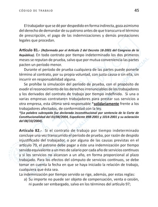 CÓDIGO DE TRABA JO 45
El trabajador que se dé por despedido en forma indirecta, goza asimismo
del derecho de demandar de su patrono antes de que transcurra el término
de prescripción, el pago de las indemnizaciones y demás prestaciones
legales que procedan.
Artículo 81.- (Reformado por el Artículo 2 del Decreto 18-2001 del Congreso de la
República). En todo contrato por tiempo indeterminado los dos primeros
meses se reputan de prueba, salvo que por mutua conveniencia las partes
pacten un período menor.
Durante el período de prueba cualquiera de las partes puede ponerle
término al contrato, por su propia voluntad, con justa causa o sin ella, sin
incurrir en responsabilidad alguna.
Se prohíbe la simulación del período de prueba, con el propósito de
evadir el reconocimiento de los derechos irrenunciables de los trabajadores
y los derivados del contrato de trabajo por tiempo indefinido. Si una o
varias empresas contrataren trabajadores para prestar sus servicios a
otra empresa, esta última será responsable *solidariamente frente a los
trabajadores afectados, de conformidad con la ley.
*(La palabra subrayada fue declarada inconstitucional por sentencia de la Corte de
Constitucionalidad del 03/08/2004, Expediente 898-2001 y 1014-2001 y su aclaración
del 08/10/2004).
Artículo 82.- Si el contrato de trabajo por tiempo indeterminado
concluye una vez transcurrido el período de prueba, por razón de despido
injustificado del trabajador, o por alguna de las causas previstas en el
artículo 79, el patrono debe pagar a éste una indemnización por tiempo
servido equivalente a un mes de salario por cada año de servicios continuos
y si los servicios no alcanzan a un año, en forma proporcional al plazo
trabajado. Para los efectos del cómputo de servicios continuos, se debe
tomar en cuenta la fecha en que se haya iniciado la relación de trabajo,
cualquiera que ésta sea.
La indemnización por tiempo servido se rige, además, por estas reglas:
a)	 Su importe no puede ser objeto de compensación, venta o cesión,
ni puede ser embargado, salvo en los términos del artículo 97;
 