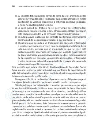 CENTRO NACIONAL DE ANÁLISIS Y DOCUMENTACIÓN JUDICIAL - ORGANISMO JUDICIAL46
b)	Su importe debe calcularse tomando como base el promedio de los
salarios devengados por el trabajador durante los últimos seis meses
que tengan de vigencia el contrato, o el tiempo que haya trabajado,
si no se ha ajustado dicho término;
c)	 La continuidad del trabajo no se interrumpe por enfermedad,
vacaciones, licencias, huelga legal u otras causas análogas que según
este Código suspenden y no terminan el contrato de trabajo;
d)	Es nula ipso jure la cláusula del contrato que tienda a interrumpir la
continuidad de los servicios prestados o por prestarse; y
e)	 El patrono que despida a un trabajador por causa de enfermedad
o invalidez permanente o vejez, no está obligado a satisfacer dicha
indemnización, siempre que el asalariado de que se trate esté
protegido por los beneficios correlativos del Instituto Guatemalteco
de Seguridad Social y quede devengando, desde el momento mismo
de la cesación del contrato, una pensión de invalidez, enfermedad
o vejez, cuyo valor actuarial sea equivalente o mayor a la expresada
indemnización por tiempo servido.
Si la pensión que cubra el Instituto Guatemalteco de Seguridad Social
fuere menor, según su valor actuarial que conforme la expectativa de
vida del trabajador, determine dicho Instituto el patrono queda obligado
únicamente a cubrirle la diferencia.
Si no gozare de dicha protección, el patrono queda obligado a pagar al
trabajador la indemnización por tiempo servido que le corresponda.
El trabajador que por enfermedad o invalidez permanentes o por vejez
se vea imposibilitado de continuar en el desempeño de las atribuciones
de su cargo y por cualquiera de esas circunstancias, que debe justificar
previamente, se retire, tiene derecho a que el patrono le cubra el cincuenta
por ciento de la indemnización prevista en este artículo, siempre que no
goce de los beneficios correlativos del Instituto Guatemalteco de Seguridad
Social, pero si disfrutándolos, éste únicamente le reconoce una pensión
cuyo valor actuarial sea menor que la que le correspondería conforme a la
regla inmediatamente anterior, de acuerdo con la expectativa de vida que
para dicho trabajador fije el indicado Instituto, el patrono sólo está obligado
a cubrirle en el acto del retiro, la diferencia que resulte para completar tal
 