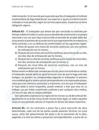 CÓDIGO DE TRABA JO 47
indemnización.EnelcasodequelapensiónquefijealtrabajadorelInstituto
Guatemalteco de Seguridad Social, sea superior o igual a la indemnización
indicada en este párrafo, según las normas expresadas, el patrono no tiene
obligación alguna.
Artículo 83.- El trabajador que desee dar por concluido su contrato por
tiempo indeterminado sin justa causa o atendiendo únicamente a su propia
voluntad y una vez que haya transcurrido el período de prueba debe dar
aviso previo al patrono de acuerdo con lo que expresamente se estipule en
dicho contrato, o en su defecto de conformidad con las siguientes reglas:
a)	 Antes de ajustar seis meses de servicios continuos, con una semana
de anticipación por lo menos;
b)	Después de seis meses de servicios continuos pero menos de un año,
con diez días de anticipación por lo menos;
c)	 Después de un año de servicios continuos pero menos de cinco años,
con dos semanas de anticipación por lo menos; y
d)	Después de cinco años de servicios continuos, con un mes de
anticipación por lo menos.
Dichos avisos se deben dar siempre por escrito, pero si el contrato es verbal,
el trabajador puede darlo en igual forma en caso de que lo haga ante dos
testigos; no pueden ser compensados pagando el trabajador al patrono
una cantidad igual al salario actual correspondiente a las expresadas plazas,
salvo que este último lo consienta; y el patrono, una vez que el trabajador
le haya dado el aviso respectivo, puede ordenar a éste que cese en su
trabajo, sea por haber encontrado sustituto o por cualquier otro motivo,
sin incurrir por ello en responsabilidad.
Son aplicables al preaviso las reglas de los incisos c) y d) del artículo 82.
Igualmente lo es la del inciso b) del mismo texto legal, en todos aquellos
casos en que proceda calcular el importe en dinero del plazo respectivo.
Artículo 84.- En los contratos a plazo fijo y para ejecución de obra
determinada, cada una de las partes puede ponerles término, sin justa
causa, antes del advenimiento del plazo o de la conclusión de la obra,
pagando a la otra los daños y perjuicios correspondientes, a juicio de un
 