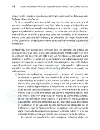 CENTRO NACIONAL DE ANÁLISIS Y DOCUMENTACIÓN JUDICIAL - ORGANISMO JUDICIAL48
inspector de trabajo o, si ya ha surgido litigio, a juicio de los Tribunales de
Trabajo y Previsión Social.
Si la terminación prematura del contrato ha sido decretada por el
patrono, los daños y perjuicios que éste debe de pagar al trabajador, no
pueden ser inferiores a un día de salario por cada mes de trabajo continuo
ejecutado, o fracción de tiempo menor, si no se ha ajustado dicho término.
Este mínimum de daños y perjuicios debe ser satisfecho en el momento
mismo de la cesación del contrato y es deducible del mayor importe de
daños y perjuicios que posteriormente puedan determinar las autoridades
de trabajo.
Artículo 85.- Son causas que terminan con los contratos de trabajo de
cualquier clase que sean, sin responsabilidad para el trabajador y sin que
se extingan los derechos de éste o de sus herederos o concubina para
reclamar y obtener el pago de las prestaciones o indemnizaciones que
puedan corresponderles en virtud de lo ordenado por el presente Código
o por disposiciones especiales, como las que contengan los reglamentos
emitidos por el Instituto Guatemalteco de Seguridad Social en uso de sus
atribuciones:	
a)	 Muerte del trabajador, en cuyo caso, si éste en el momento de
su deceso no gozaba de la protección de dicho Instituto, o si sus
dependientes económicos no tienen derecho a sus beneficios
correlativos por algún motivo, la obligación del patrono es la de
cubrir a dichos dependientes el importe de un mes de salario por
cada año de servicios prestados, hasta el límite máximo de quince
meses, si se tratare de empresas con veinte o más trabajadores, y de
diez meses, si fueren empresas con menos de veinte trabajadores.
Dicha indemnización debe cubrirla el patrono en mensualidades
equivalentes al monto del salario que por el propio lapso devengaba
el trabajador. En el supuesto que las prestaciones otorgadas por el
Instituto en caso de fallecimiento del trabajador, sean inferiores a la
reglaenunciada,laobligacióndepatronoselimitaacubrir,enlaforma
indicada, la diferencia que resulte para completar este beneficio;
La calidad de beneficiarios del trabajador fallecido, debe ser
 