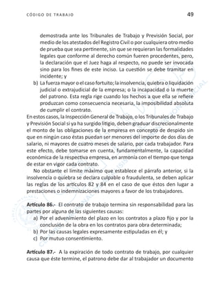 CÓDIGO DE TRABA JO 49
demostrada ante los Tribunales de Trabajo y Previsión Social, por
medio de los atestados del Registro Civil o por cualquiera otro medio
de prueba que sea pertinente, sin que se requieran las formalidades
legales que conforme al derecho común fueren procedentes, pero,
la declaración que el Juez haga al respecto, no puede ser invocada
sino para los fines de este inciso. La cuestión se debe tramitar en
incidente; y
b)	La fuerza mayoro el caso fortuito;la insolvencia,quiebra o liquidación
judicial o extrajudicial de la empresa; o la incapacidad o la muerte
del patrono. Esta regla rige cuando los hechos a que ella se refiere
produzcan como consecuencia necesaria, la imposibilidad absoluta
de cumplir el contrato.
En estos casos, la Inspección General de Trabajo, o los Tribunales de Trabajo
y Previsión Social si ya ha surgido litigio, deben graduar discrecionalmente
el monto de las obligaciones de la empresa en concepto de despido sin
que en ningún caso éstas puedan ser menores del importe de dos días de
salario, ni mayores de cuatro meses de salario, por cada trabajador. Para
este efecto, debe tomarse en cuenta, fundamentalmente, la capacidad
económica de la respectiva empresa, en armonía con el tiempo que tenga
de estar en vigor cada contrato.
No obstante el límite máximo que establece el párrafo anterior, si la
insolvencia o quiebra se declara culpable o fraudulenta, se deben aplicar
las reglas de los artículos 82 y 84 en el caso de que éstos den lugar a
prestaciones o indemnizaciones mayores a favor de los trabajadores.
Artículo 86.- El contrato de trabajo termina sin responsabilidad para las
partes por alguna de las siguientes causas:
a)	 Por el advenimiento del plazo en los contratos a plazo fijo y por la
conclusión de la obra en los contratos para obra determinada;
b)	Por las causas legales expresamente estipuladas en él; y
c)	 Por mutuo consentimiento.
Artículo 87.- A la expiración de todo contrato de trabajo, por cualquier
causa que éste termine, el patrono debe dar al trabajador un documento
 