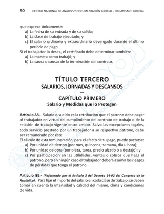 CENTRO NACIONAL DE ANÁLISIS Y DOCUMENTACIÓN JUDICIAL - ORGANISMO JUDICIAL50
que exprese únicamente:
a)	 La fecha de su entrada y de su salida;
b)	La clase de trabajo ejecutado; y
c)	 El salario ordinario y extraordinario devengado durante el último
período de pago.
Si el trabajador lo desea, el certificado debe determinar también:
a) 	La manera como trabajó; y
b)	La causa o causas de la terminación del contrato.
TÍTULO TERCERO
SALARIOS,JORNADAS Y DESCANSOS
---
CAPÍTULO PRIMERO
Salario y Medidas que lo Protegen
Artículo 88.- Salario o sueldo es la retribución que el patrono debe pagar
al trabajador en virtud del cumplimiento del contrato de trabajo o de la
relación de trabajo vigente entre ambos. Salvo las excepciones legales,
todo servicio prestado por un trabajador a su respectivo patrono, debe
ser remunerado por éste.
El cálculo de esta remuneración, para el efecto de su pago, puede pactarse:
a)	 Por unidad de tiempo (por mes, quincena, semana, día u hora);
b)	Por unidad de obra (por pieza, tarea, precio alzado o a destajo); y
c)	 Por participación en las utilidades, ventas o cobros que haga el
patrono, pero en ningún caso el trabajador deberá asumir los riesgos
de pérdidas que tenga el patrono.
Artículo 89.- (Reformado por el Artículo 3 del Decreto 64-92 del Congreso de la
República). Parafijarel importedel salario en cada clasedetrabajo,sedeben
tomar en cuenta la intensidad y calidad del mismo, clima y condiciones
de vida.
 