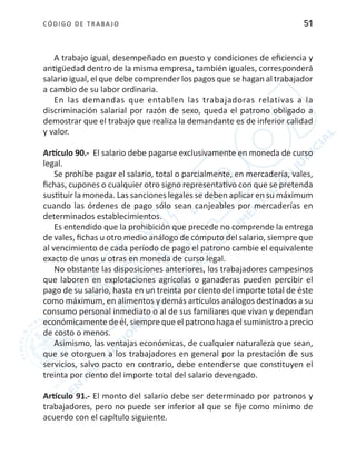 CÓDIGO DE TRABA JO 51
A trabajo igual, desempeñado en puesto y condiciones de eficiencia y
antigüedad dentro de la misma empresa, también iguales, corresponderá
salario igual, el que debe comprender los pagos que se hagan al trabajador
a cambio de su labor ordinaria.
En las demandas que entablen las trabajadoras relativas a la
discriminación salarial por razón de sexo, queda el patrono obligado a
demostrar que el trabajo que realiza la demandante es de inferior calidad
y valor.
Artículo 90.- El salario debe pagarse exclusivamente en moneda de curso
legal.
Se prohíbe pagar el salario, total o parcialmente, en mercadería, vales,
fichas, cupones o cualquier otro signo representativo con que se pretenda
sustituir la moneda. Las sanciones legales se deben aplicar en su máximum
cuando las órdenes de pago sólo sean canjeables por mercaderías en
determinados establecimientos.
Es entendido que la prohibición que precede no comprende la entrega
de vales, fichas u otro medio análogo de cómputo del salario, siempre que
al vencimiento de cada período de pago el patrono cambie el equivalente
exacto de unos u otras en moneda de curso legal.
No obstante las disposiciones anteriores, los trabajadores campesinos
que laboren en explotaciones agrícolas o ganaderas pueden percibir el
pago de su salario, hasta en un treinta por ciento del importe total de éste
como máximum, en alimentos y demás artículos análogos destinados a su
consumo personal inmediato o al de sus familiares que vivan y dependan
económicamente de él, siempre que el patrono haga el suministro a precio
de costo o menos.
Asimismo, las ventajas económicas, de cualquier naturaleza que sean,
que se otorguen a los trabajadores en general por la prestación de sus
servicios, salvo pacto en contrario, debe entenderse que constituyen el
treinta por ciento del importe total del salario devengado.
Artículo 91.- El monto del salario debe ser determinado por patronos y
trabajadores, pero no puede ser inferior al que se fije como mínimo de
acuerdo con el capítulo siguiente.
 