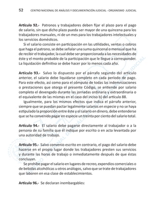 CENTRO NACIONAL DE ANÁLISIS Y DOCUMENTACIÓN JUDICIAL - ORGANISMO JUDICIAL52
Artículo 92.- Patronos y trabajadores deben fijar el plazo para el pago
de salario, sin que dicho plazo pueda ser mayor de una quincena para los
trabajadores manuales, ni de un mes para los trabajadores intelectuales y
los servicios domésticos.
Si el salario consiste en participación en las utilidades, ventas o cobros
que haga el patrono, se debe señalar una suma quincenal o mensual que ha
de recibir el trabajador, la cual debe ser proporcionada a las necesidades de
éste y el monto probable de la participación que le llegue a corresponder.
La liquidación definitiva se debe hacer por lo menos cada año.
Artículo 93.- Salvo lo dispuesto por el párrafo segundo del artículo
anterior, el salario debe liquidarse completo en cada período de pago.
Para este efecto, así como para el cómputo de todas las indemnizaciones
o prestaciones que otorga el presente Código, se entiende por salario
completo el devengado durante las jornadas ordinaria y extraordinaria o
el equivalente de las mismas en el caso del inciso b) del artículo 88.
Igualmente, para los mismos efectos que indica el párrafo anterior,
siempre que se puedan pactar legalmente salarios en especie y no se haya
estipulado la proporción entre éste y el salario en dinero, debe entenderse
que se ha convenido pagar en especie un treinta por ciento del salario total.
Artículo 94.- El salario debe pagarse directamente al trabajador o a la
persona de su familia que él indique por escrito o en acta levantada por
una autoridad de trabajo.
Artículo 95.- Salvo convenio escrito en contrario, el pago del salario debe
hacerse en el propio lugar donde los trabajadores presten sus servicios
y durante las horas de trabajo o inmediatamente después de que éstas
concluyan.
Se prohíbe pagar el salario en lugares de recreo, expendios comerciales o
de bebidas alcohólicas u otros análogos, salvo que se trate de trabajadores
que laboren en esa clase de establecimientos.
Artículo 96.- Se declaran inembargables:
 