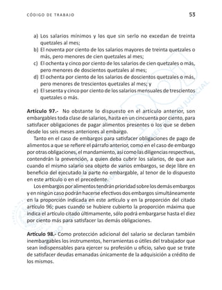 CÓDIGO DE TRABA JO 53
a)	 Los salarios mínimos y los que sin serlo no excedan de treinta
quetzales al mes;
b)	El noventa por ciento de los salarios mayores de treinta quetzales o
más, pero menores de cien quetzales al mes;
c)	 El ochenta y cinco por ciento de los salarios de cien quetzales o más,
pero menores de doscientos quetzales al mes;
d)	El ochenta por ciento de los salarios de doscientos quetzales o más,
pero menores de trescientos quetzales al mes; y
e)	 El sesenta y cinco por ciento de los salarios mensuales de trescientos
quetzales o más.
Artículo 97.- No obstante lo dispuesto en el artículo anterior, son
embargables toda clase de salarios, hasta en un cincuenta por ciento, para
satisfacer obligaciones de pagar alimentos presentes o los que se deben
desde los seis meses anteriores al embargo.
Tanto en el caso de embargos para satisfacer obligaciones de pago de
alimentos a que se refiere el párrafo anterior, como en el caso de embargo
porotrasobligaciones,elmandamiento,asícomolasdiligenciasrespectivas,
contendrán la prevención, a quien deba cubrir los salarios, de que aun
cuando el mismo salario sea objeto de varios embargos, se deje libre en
beneficio del ejecutado la parte no embargable, al tenor de lo dispuesto
en este artículo o en el precedente.
Losembargosporalimentostendránprioridadsobrelosdemásembargos
y en ningún caso podrán hacerse efectivos dos embargos simultáneamente
en la proporción indicada en este artículo y en la proporción del citado
artículo 96; pues cuando se hubiere cubierto la proporción máxima que
indica el artículo citado últimamente, sólo podrá embargarse hasta el diez
por ciento más para satisfacer las demás obligaciones.
Artículo 98.- Como protección adicional del salario se declaran también
inembargables los instrumentos, herramientas o útiles del trabajador que
sean indispensables para ejercer su profesión u oficio, salvo que se trate
de satisfacer deudas emanadas únicamente de la adquisición a crédito de
los mismos.
 