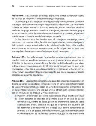 CENTRO NACIONAL DE ANÁLISIS Y DOCUMENTACIÓN JUDICIAL - ORGANISMO JUDICIAL54
Artículo 99.- Los anticipos que haga el patrono al trabajador por cuenta
de salarios en ningún caso deben devengar intereses.
Las deudas que el trabajador contraiga con el patrono por este concepto,
por pagos hechos en exceso o por responsabilidades civiles con motivo del
trabajo, se deben amortizar hasta su extinción, en un mínimum de cinco
períodos de pago, excepto cuando el trabajador, voluntariamente, pague
en un plazo más corto. Es entendido que al terminar el contrato, el patrono
puede hacer la liquidación definitiva que proceda.
En los demás casos las deudas que el trabajador contraiga con el
patrono o con sus asociados, familiares o dependientes durante la vigencia
del contrato o con anterioridad a la celebración de éste, sólo pueden
amortizarse o, en su caso, compensarse, en la proporción en que sean
embargables los respectivos salarios que aquél devengue.
Artículo 100.- Los salarios que no excedan de cien quetzales al mes no
pueden cederse, venderse, compensarse ni gravarse a favor de personas
distintas de la esposa o concubina y familiares del trabajador que vivan
y dependan económicamente de él, sino en la proporción en que sean
embargables. Quedan a salvo las operaciones legales que se hagan con las
cooperativas o con las instituciones de crédito que operen con autorización
otorgada de acuerdo con la ley.
Artículo101.- Loscréditosporsalariosnopagadosolasindemnizacionesen
dinero a que los trabajadores tengan derecho en concepto de terminación
de sus contratos de trabajo, gozan en virtud de su carácter alimenticio, de
los siguientes privilegios, una vez que unos u otras hayan sido reconocidos
por los Tribunales de Trabajo y Previsión Social:
a)	 Pueden ser cobrados por la vía especial que prevé el artículo 426; y
b)	Tienen carácter de créditos de primera clase en el caso de juicios
universales y, dentro de éstos, gozan de preferencia absoluta sobre
cualesquiera otros, excepto los que se originen, de acuerdo con
los términos y condiciones del Código Civil sobre acreedores de
primera clase, en gastos judiciales comunes, gastos de conservación
y administración de los bienes concursados, gastos de entierro del
 