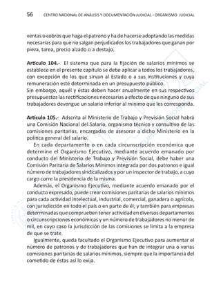 CENTRO NACIONAL DE ANÁLISIS Y DOCUMENTACIÓN JUDICIAL - ORGANISMO JUDICIAL56
ventas o cobros que haga el patrono y ha de hacerse adoptando las medidas
necesarias para que no salgan perjudicados los trabajadores que ganan por
pieza, tarea, precio alzado o a destajo.
Artículo 104.- El sistema que para la fijación de salarios mínimos se
establece en el presente capítulo se debe aplicar a todos los trabajadores,
con excepción de los que sirvan al Estado o a sus instituciones y cuya
remuneración esté determinada en un presupuesto público.
Sin embargo, aquél y éstas deben hacer anualmente en sus respectivos
presupuestos las rectificaciones necesarias a efecto de que ninguno de sus
trabajadores devengue un salario inferior al mínimo que les corresponda.
Artículo 105.- Adscrita al Ministerio de Trabajo y Previsión Social habrá
una Comisión Nacional del Salario, organismo técnico y consultivo de las
comisiones paritarias, encargadas de asesorar a dicho Ministerio en la
política general del salario.
En cada departamento o en cada circunscripción económica que
determine el Organismo Ejecutivo, mediante acuerdo emanado por
conducto del Ministerio de Trabajo y Previsión Social, debe haber una
Comisión Paritaria de Salarios Mínimos integrada por dos patronos e igual
número de trabajadores sindicalizados y por un inspector de trabajo, a cuyo
cargo corre la presidencia de la misma.
Además, el Organismo Ejecutivo, mediante acuerdo emanado por el
conducto expresado, puede crear comisiones paritarias de salarios mínimos
para cada actividad intelectual, industrial, comercial, ganadera o agrícola,
con jurisdicción en todo el país o en parte de él; y también para empresas
determinadas que comprueben tener actividad en diversos departamentos
o circunscripciones económicas y un número de trabajadores no menor de
mil, en cuyo caso la jurisdicción de las comisiones se limita a la empresa
de que se trate.
Igualmente, queda facultado el Organismo Ejecutivo para aumentar el
número de patronos y de trabajadores que han de integrar una o varias
comisiones paritarias de salarios mínimos, siempre que la importancia del
cometido de éstas así lo exija.
 