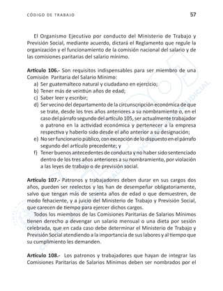CÓDIGO DE TRABA JO 57
El Organismo Ejecutivo por conducto del Ministerio de Trabajo y
Previsión Social, mediante acuerdo, dictará el Reglamento que regule la
organización y el funcionamiento de la comisión nacional del salario y de
las comisiones paritarias del salario mínimo.
Artículo 106.- Son requisitos indispensables para ser miembro de una
Comisión Paritaria del Salario Mínimo:
a)	 Ser guatemalteco natural y ciudadano en ejercicio;
b)	Tener más de veintiún años de edad;
c)	 Saber leer y escribir;
d)	Ser vecino del departamento de la circunscripción económica de que
se trate, desde los tres años anteriores a su nombramiento o, en el
caso del párrafo segundo del artículo 105, ser actualmente trabajador
o patrono en la actividad económica y pertenecer a la empresa
respectiva y haberlo sido desde el año anterior a su designación;
e)	 Noserfuncionariopúblico,conexcepcióndelodispuestoenelpárrafo
segundo del artículo precedente; y
f)	 Tener buenos antecedentes de conducta y no haber sido sentenciado
dentro de los tres años anteriores a su nombramiento, por violación
a las leyes de trabajo o de previsión social.
Artículo 107.- Patronos y trabajadores deben durar en sus cargos dos
años, pueden ser reelectos y los han de desempeñar obligatoriamente,
salvo que tengan más de sesenta años de edad o que demuestren, de
modo fehaciente, y a juicio del Ministerio de Trabajo y Previsión Social,
que carecen de tiempo para ejercer dichos cargos.
Todos los miembros de las Comisiones Paritarias de Salarios Mínimos
tienen derecho a devengar un salario mensual o una dieta por sesión
celebrada, que en cada caso debe determinar el Ministerio de Trabajo y
Previsión Social atendiendo a la importancia de sus labores y al tiempo que
su cumplimiento les demanden.
Artículo 108.- Los patronos y trabajadores que hayan de integrar las
Comisiones Paritarias de Salarios Mínimos deben ser nombrados por el
 