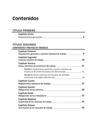 Contenidos
TÍTULO PRIMERO
Capítulo Único
Disposiciones generales 4
TÍTULO SEGUNDO
CONTRATOS Y PACTOS DE TRABAJO
Capítulo Primero
Disposiciones generales y contrato individual de trabajo 9
Capítulo Segundo
Contrato colectivo de trabajo 18
Capítulo Tercero
Pactos colectivos de condiciones de trabajo 21
Sección I: Disposiciones generales y pactos colectivos de
Empresa o de centro de producción determinado 21
Sección II: Pactos colectivos de industria, de actividad
económica o de región determinada 24
Capítulo Cuarto
Reglamentos interiores de trabajo 27
Capítulo Quinto
Obligaciones de los patronos 28
Capítulo Sexto
Obligaciones de los trabajadores 33
Capítulo Séptimo
Suspensión de los contratos de trabajo 35
Capítulo Octavo
Terminación de los contratos de trabajo 40
 