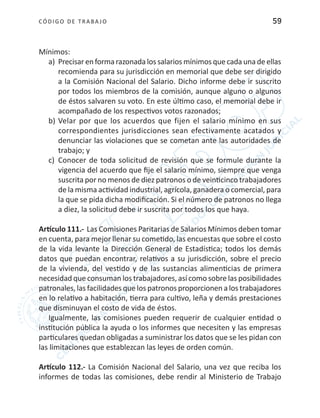 CÓDIGO DE TRABA JO 59
Mínimos:
a)	 Precisaren forma razonada los salarios mínimos quecada una deellas
recomienda para su jurisdicción en memorial que debe ser dirigido
a la Comisión Nacional del Salario. Dicho informe debe ir suscrito
por todos los miembros de la comisión, aunque alguno o algunos
de éstos salvaren su voto. En este último caso, el memorial debe ir
acompañado de los respectivos votos razonados;
b)	Velar por que los acuerdos que fijen el salario mínimo en sus
correspondientes jurisdicciones sean efectivamente acatados y
denunciar las violaciones que se cometan ante las autoridades de
trabajo; y
c)	 Conocer de toda solicitud de revisión que se formule durante la
vigencia del acuerdo que fije el salario mínimo, siempre que venga
suscrita por no menos de diez patronos o de veinticinco trabajadores
de la misma actividad industrial, agrícola, ganadera o comercial, para
la que se pida dicha modificación. Si el número de patronos no llega
a diez, la solicitud debe ir suscrita por todos los que haya.
Artículo 111.- Las Comisiones Paritarias de Salarios Mínimos deben tomar
en cuenta, para mejor llenar su cometido, las encuestas que sobre el costo
de la vida levante la Dirección General de Estadística; todos los demás
datos que puedan encontrar, relativos a su jurisdicción, sobre el precio
de la vivienda, del vestido y de las sustancias alimenticias de primera
necesidad que consuman los trabajadores, así como sobre las posibilidades
patronales, las facilidades que los patronos proporcionen a los trabajadores
en lo relativo a habitación, tierra para cultivo, leña y demás prestaciones
que disminuyan el costo de vida de éstos.
Igualmente, las comisiones pueden requerir de cualquier entidad o
institución pública la ayuda o los informes que necesiten y las empresas
particulares quedan obligadas a suministrar los datos que se les pidan con
las limitaciones que establezcan las leyes de orden común.
Artículo 112.- La Comisión Nacional del Salario, una vez que reciba los
informes de todas las comisiones, debe rendir al Ministerio de Trabajo
 