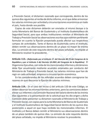 CENTRO NACIONAL DE ANÁLISIS Y DOCUMENTACIÓN JUDICIAL - ORGANISMO JUDICIAL60
y Previsión Social, el dictamen razonado que corresponda, dentro de los
quince días siguientes al recibo de dicho informe, en el que debe armonizar
los salarios mínimos por actividad y circunscripciones económicas en todo
el país, hasta donde sea posible.
Copias de este dictamen deberán ser enviadas al mismo tiempo a la
Junta Monetaria del Banco de Guatemala y al Instituto Guatemalteco de
Seguridad Social, para que ambas instituciones remitan al Ministerio de
Trabajo y Previsión Social las observaciones escritas que estimen pertinente
formular en cuanto la fijación proyectada pueda afectar sus respectivos
campos de actividades. Tanto el Banco de Guatemala como el Instituto,
deben remitir sus observaciones dentro de un plazo no mayor de treinta
días. La omisión de este requisito dentro del plazo señalado, no impide al
Ministerio resolver lo procedente.
Artículo 113.- (Reformado por el Artículo 1º. del Decreto 88-73 del Congreso de la
República y por el Artículo 3 del Decreto 18-2001 del Congreso de la República) El
Organismo Ejecutivo, con vista de los mencionados informes y dictámenes
debe fijar anualmente mediante acuerdos emanados por conducto del
Ministerio de Trabajo y Previsión Social, los salarios mínimos que han de
regir en cada actividad, empresa o circunscripción económica.
En los considerandos de los referidos acuerdos deben consignarse las
razones en que descanse la fijación de salarios mínimos.
Artículo 114.- En el caso del inciso c) del artículo 110 de este Código, se
deben observar los mismos trámites anteriores, pero las comisiones deben
elevar sus informes a la Comisión Nacional del Salario dentro de los treinta
días siguientes a la presentación de la solicitud que les dio origen y dicha
Comisión debe presentar su dictamen razonado al Ministerio de Trabajo y
PrevisiónSocial,concopiasparalaJuntaMonetariadelBancodeGuatemala
y el Instituto Guatemalteco de Seguridad Social dentro de los quince días
posteriores a aquel en que haya recibido los mencionados informes. El
Instituto y el Banco deben remitir al Ministerio sus observaciones dentro
de un plazo también de quince días. La omisión de este requisito dentro
del plazo señalado, no impide al Ministerio resolver lo procedente.
 