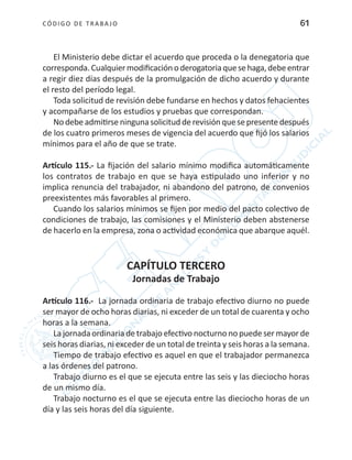 CÓDIGO DE TRABA JO 61
El Ministerio debe dictar el acuerdo que proceda o la denegatoria que
corresponda.Cualquiermodificaciónoderogatoriaquesehaga,debeentrar
a regir diez días después de la promulgación de dicho acuerdo y durante
el resto del período legal.
Toda solicitud de revisión debe fundarse en hechos y datos fehacientes
y acompañarse de los estudios y pruebas que correspondan.
No debeadmitirseninguna solicitud derevisión quesepresentedespués
de los cuatro primeros meses de vigencia del acuerdo que fijó los salarios
mínimos para el año de que se trate.
Artículo 115.- La fijación del salario mínimo modifica automáticamente
los contratos de trabajo en que se haya estipulado uno inferior y no
implica renuncia del trabajador, ni abandono del patrono, de convenios
preexistentes más favorables al primero.
Cuando los salarios mínimos se fijen por medio del pacto colectivo de
condiciones de trabajo, las comisiones y el Ministerio deben abstenerse
de hacerlo en la empresa, zona o actividad económica que abarque aquél.
CAPÍTULO TERCERO
Jornadas de Trabajo
Artículo 116.- La jornada ordinaria de trabajo efectivo diurno no puede
ser mayor de ocho horas diarias, ni exceder de un total de cuarenta y ocho
horas a la semana.
La jornada ordinaria de trabajo efectivo nocturno no puede ser mayor de
seis horas diarias, ni exceder de un total de treinta y seis horas a la semana.
Tiempo de trabajo efectivo es aquel en que el trabajador permanezca
a las órdenes del patrono.
Trabajo diurno es el que se ejecuta entre las seis y las dieciocho horas
de un mismo día.
Trabajo nocturno es el que se ejecuta entre las dieciocho horas de un
día y las seis horas del día siguiente.
 