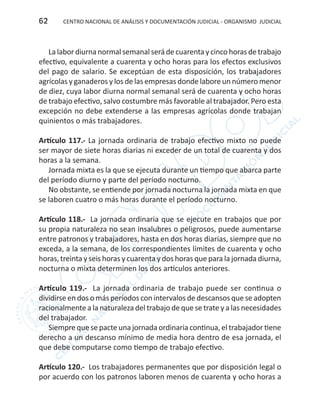 CENTRO NACIONAL DE ANÁLISIS Y DOCUMENTACIÓN JUDICIAL - ORGANISMO JUDICIAL62
Lalabordiurnanormal semanal seráde cuarentaycinco horas detrabajo
efectivo, equivalente a cuarenta y ocho horas para los efectos exclusivos
del pago de salario. Se exceptúan de esta disposición, los trabajadores
agrícolas y ganaderos y los de las empresas donde labore un número menor
de diez, cuya labor diurna normal semanal será de cuarenta y ocho horas
de trabajo efectivo, salvo costumbre más favorable al trabajador. Pero esta
excepción no debe extenderse a las empresas agrícolas donde trabajan
quinientos o más trabajadores.
Artículo 117.- La jornada ordinaria de trabajo efectivo mixto no puede
ser mayor de siete horas diarias ni exceder de un total de cuarenta y dos
horas a la semana.
Jornada mixta es la que se ejecuta durante un tiempo que abarca parte
del período diurno y parte del período nocturno.
No obstante, se entiende por jornada nocturna la jornada mixta en que
se laboren cuatro o más horas durante el período nocturno.
Artículo 118.- La jornada ordinaria que se ejecute en trabajos que por
su propia naturaleza no sean insalubres o peligrosos, puede aumentarse
entre patronos y trabajadores, hasta en dos horas diarias, siempre que no
exceda, a la semana, de los correspondientes límites de cuarenta y ocho
horas, treinta y seis horas y cuarenta y dos horas que para la jornada diurna,
nocturna o mixta determinen los dos artículos anteriores.
Artículo 119.- La jornada ordinaria de trabajo puede ser continua o
dividirse en dos o más períodos con intervalos de descansos que se adopten
racionalmente a la naturaleza del trabajo de que se trate y a las necesidades
del trabajador.
Siempre que se pacte una jornada ordinaria continua, el trabajador tiene
derecho a un descanso mínimo de media hora dentro de esa jornada, el
que debe computarse como tiempo de trabajo efectivo.
Artículo 120.- Los trabajadores permanentes que por disposición legal o
por acuerdo con los patronos laboren menos de cuarenta y ocho horas a
 