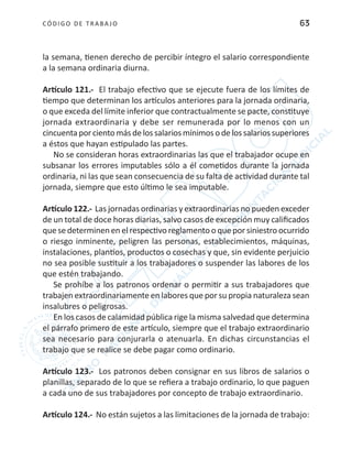 CÓDIGO DE TRABA JO 63
la semana, tienen derecho de percibir íntegro el salario correspondiente
a la semana ordinaria diurna.
Artículo 121.- El trabajo efectivo que se ejecute fuera de los límites de
tiempo que determinan los artículos anteriores para la jornada ordinaria,
o que exceda del límite inferior que contractualmente se pacte, constituye
jornada extraordinaria y debe ser remunerada por lo menos con un
cincuentaporcientomásdelossalariosmínimosodelossalariossuperiores
a éstos que hayan estipulado las partes.
No se consideran horas extraordinarias las que el trabajador ocupe en
subsanar los errores imputables sólo a él cometidos durante la jornada
ordinaria, ni las que sean consecuencia de su falta de actividad durante tal
jornada, siempre que esto último le sea imputable.
Artículo 122.- Las jornadas ordinarias y extraordinarias no pueden exceder
de un total de doce horas diarias, salvo casos de excepción muy calificados
que se determinen en el respectivo reglamento o que por siniestro ocurrido
o riesgo inminente, peligren las personas, establecimientos, máquinas,
instalaciones, plantíos, productos o cosechas y que, sin evidente perjuicio
no sea posible sustituir a los trabajadores o suspender las labores de los
que estén trabajando.
Se prohíbe a los patronos ordenar o permitir a sus trabajadores que
trabajen extraordinariamente en labores que por su propia naturaleza sean
insalubres o peligrosas.
En los casos de calamidad pública rige la misma salvedad que determina
el párrafo primero de este artículo, siempre que el trabajo extraordinario
sea necesario para conjurarla o atenuarla. En dichas circunstancias el
trabajo que se realice se debe pagar como ordinario.
Artículo 123.- Los patronos deben consignar en sus libros de salarios o
planillas, separado de lo que se refiera a trabajo ordinario, lo que paguen
a cada uno de sus trabajadores por concepto de trabajo extraordinario.
Artículo 124.- No están sujetos a las limitaciones de la jornada de trabajo:
 