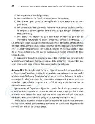 CENTRO NACIONAL DE ANÁLISIS Y DOCUMENTACIÓN JUDICIAL - ORGANISMO JUDICIAL64
a)	 Los representantes del patrono;
b)	Los que laboren sin fiscalización superior inmediata;
c)	 Los que ocupen puestos de vigilancia o que requieran su sola
presencia;
d)	Los que cumplan su cometido fuera del local donde esté establecida
la empresa, como agentes comisionistas que tengan carácter de
trabajadores; y
e)	 Los demás trabajadores que desempeñen labores que por su
indudable naturaleza no están sometidas a jornadas de trabajo.
Sin embargo, todas estas personas no pueden ser obligadas a trabajar más
de doce horas, salvo casos de excepción muy calificados que se determinen
en el respectivo reglamento, correspondiéndoles en este supuesto el pago
de las horas extraordinarias que se laboren con exceso al límite de doce
horas diarias.
El Organismo Ejecutivo, mediante acuerdos emitidos por conducto del
Ministerio de Trabajo y Previsión Social, debe dictar los reglamentos que
sean necesarios para precisar los alcances de este artículo.
Artículo 125. Dentro del espíritu de las disposiciones del presente Código,
el Organismo Ejecutivo, mediante acuerdos emanados por conducto del
Ministerio de Trabajo y Previsión Social, debe precisar la forma de aplicar
este capítulo a las empresas de transportes, de comunicaciones y a todas
aquellas cuyo trabajo tengan características muy especiales o sea de
naturaleza continua.
Igualmente, el Organismo Ejecutivo queda facultado para emitir por
el conducto expresado los acuerdos conducentes a rebajar los límites
máximos que determina este capítulo, en el caso de trabajos que sean
verdaderamente insalubres o peligrosos por su propia naturaleza.
Todos estos acuerdos deben dictarse oyendo de previo a los patronos
y a los trabajadores que afecten y tomando en cuenta las exigencias del
servicio y el interés de unos y otros.
 