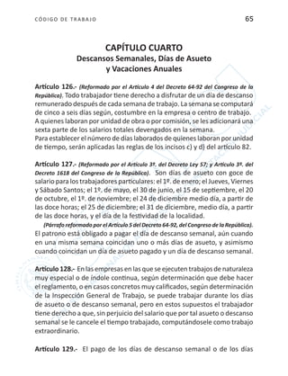 CÓDIGO DE TRABA JO 65
CAPÍTULO CUARTO
Descansos Semanales, Días de Asueto
y Vacaciones Anuales
Artículo 126.- (Reformado por el Artículo 4 del Decreto 64-92 del Congreso de la
República). Todo trabajador tiene derecho a disfrutar de un día de descanso
remunerado después de cada semana de trabajo. La semana se computará
de cinco a seis días según, costumbre en la empresa o centro de trabajo.
A quienes laboran por unidad de obra o por comisión, se les adicionará una
sexta parte de los salarios totales devengados en la semana.
Para establecer el número de días laborados de quienes laboran por unidad
de tiempo, serán aplicadas las reglas de los incisos c) y d) del artículo 82.
Artículo 127.- (Reformado por el Artículo 3º. del Decreto Ley 57; y Artículo 3º. del
Decreto 1618 del Congreso de la República). Son días de asueto con goce de
salario para los trabajadores particulares: el 1º. de enero; el Jueves, Viernes
y Sábado Santos; el 1º. de mayo, el 30 de junio, el 15 de septiembre, el 20
de octubre, el 1º. de noviembre; el 24 de diciembre medio día, a partir de
las doce horas; el 25 de diciembre; el 31 de diciembre, medio día, a partir
de las doce horas, y el día de la festividad de la localidad.
(Párrafo reformado por el Artículo 5 del Decreto 64-92, del Congreso de la República).
El patrono está obligado a pagar el día de descanso semanal, aún cuando
en una misma semana coincidan uno o más días de asueto, y asimismo
cuando coincidan un día de asueto pagado y un día de descanso semanal.
Artículo 128.- En las empresas en las que se ejecuten trabajos de naturaleza
muy especial o de índole continua, según determinación que debe hacer
el reglamento, o en casos concretos muy calificados, según determinación
de la Inspección General de Trabajo, se puede trabajar durante los días
de asueto o de descanso semanal, pero en estos supuestos el trabajador
tiene derecho a que, sin perjuicio del salario que por tal asueto o descanso
semanal se le cancele el tiempo trabajado, computándosele como trabajo
extraordinario.
Artículo 129.- El pago de los días de descanso semanal o de los días
 