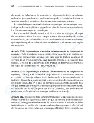 CENTRO NACIONAL DE ANÁLISIS Y DOCUMENTACIÓN JUDICIAL - ORGANISMO JUDICIAL66
de asueto se debe hacer de acuerdo con el promedio diario de salarios
ordinarios y extraordinarios que haya devengado el trabajador durante la
semana inmediata anterior al descanso o asueto de que se trate.
Es entendido que cuando el salario se estipule por quincena o por mes,
incluye en forma implícita el pago de los días de descanso semanal o de
los días de asueto que no se trabajen.
En el caso del párrafo anterior, si dichos días se trabajan, el pago
de los mismos debe hacerse computando el tiempo trabajado como
extraordinario, de conformidad con los salarios ordinarios y extraordinarios
que haya devengado el trabajador durante la última quincena o mes, según
corresponda.
Artículo 130.- (Reformado por el Artículo 6 del Decreto 64-92 del Congreso de la
República). Todo trabajador sin excepción, tiene derecho a un período de
vacaciones remuneradas después de cada año de trabajo continuo al
servicio de un mismo patrono, cuya duración mínima es de quince días
hábiles. El hecho de la continuidad del trabajo se determina conforme a
las reglas de los incisos c) y d) del Artículo 82.
Artículo 131.- (Reformado por el Artículo 7 del Decreto 64-92 del Congreso de la
República). Para que el trabajador tenga derecho a vacaciones, aunque
el contrato no le exija trabajar todas las horas de la jornada ordinaria ni
todos los días de la semana, deberá tener un mínimo de ciento cincuenta
(150) días trabajados en el año. Se computarán como trabajados los días
en que el trabajador no preste servicios por gozar de licencia retribuida,
establecida por este Código o por Pacto Colectivo, por enfermedad
profesional, enfermedad común o por accidente de trabajo.
Artículo 132.- El patrono debe señalar al trabajador la época en que dentro
de los sesenta días siguientes a aquel en que se cumplió el año de servicio
continuo, debe gozar efectivamente de sus vacaciones. A ese efecto, debe
tratar de que no se altere la buena marcha de la empresa ni la efectividad
del descanso, así como evitar que se recargue el trabajo de los compañeros
 
