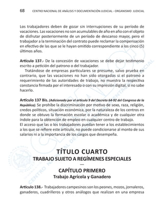 CENTRO NACIONAL DE ANÁLISIS Y DOCUMENTACIÓN JUDICIAL - ORGANISMO JUDICIAL68
Los trabajadores deben de gozar sin interrupciones de su período de
vacaciones. Las vacaciones no son acumulables de año en año con el objeto
de disfrutar posteriormente de un período de descanso mayor, pero el
trabajador a la terminación del contrato puede reclamar la compensación
en efectivo de las que se le hayan omitido correspondiente a los cinco (5)
últimos años.
Artículo 137.- De la concesión de vacaciones se debe dejar testimonio
escrito a petición del patrono o del trabajador.
Tratándose de empresas particulares se presume, salvo prueba en
contrario, que las vacaciones no han sido otorgadas si el patrono a
requerimiento de las autoridades de trabajo, no muestra la respectiva
constancia firmada por el interesado o con su impresión digital, si no sabe
hacerlo.
Artículo 137 Bis. (Adicionado por el artículo 9 del Decreto 64-92 del Congreso de la
República). Se prohíbe la discriminación por motivo de sexo, raza, religión,
credos políticos, situación económica, por la naturaleza de los centros en
donde se obtuvo la formación escolar o académica y de cualquier otra
índole para la obtención de empleo en cualquier centro de trabajo.
El acceso que las o los trabajadores puedan tener a los establecimientos
a los que se refiere este artículo, no puede condicionarse al monto de sus
salarios ni a la importancia de los cargos que desempeña.
TÍTULO CUARTO
TRABAJO SUJETO A REGÍMENES ESPECIALES
---
CAPÍTULO PRIMERO
Trabajo Agrícola y Ganadero
Artículo 138.- Trabajadores campesinos son los peones, mozos, jornaleros,
ganaderos, cuadrilleros y otros análogos que realizan en una empresa
 