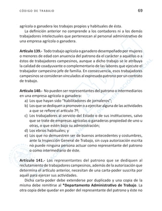 CÓDIGO DE TRABA JO 69
agrícola o ganadera los trabajos propios y habituales de ésta.
La definición anterior no comprende a los contadores ni a los demás
trabajadores intelectuales que pertenezcan al personal administrativo de
una empresa agrícola o ganadera.
Artículo 139.- Todo trabajo agrícola o ganadero desempeñado por mujeres
o menores de edad con anuencia del patrono da el carácter a aquéllas o a
éstos de trabajadores campesinos, aunque a dicho trabajo se le atribuya
la calidad de coadyuvante o complementario de las labores que ejecute el
trabajador campesino jefe de familia. En consecuencia, esos trabajadores
campesinos se consideran vinculados al expresado patrono por un contrato
de trabajo.
Artículo 140.- No pueden ser representantes del patrono o intermediarios
en una empresa agrícola o ganadera:
a)	 Los que hayan sido “habilitadores de jornaleros”;
b)	Losquesedediquenapromoveroaejercitaralgunadelasactividades
a que se refiere el artículo 7º;
c)	 Los trabajadores al servicio del Estado o de sus instituciones, salvo
que se trate de empresas agrícolas o ganaderas propiedad de uno u
otras, o que estén bajo su administración;
d)	Los ebrios habituales; y
e)	 Los que no demuestren ser de buenos antecedentes y costumbres,
ante la Inspección General de Trabajo, sin cuya autorización escrita
no puede ninguna persona actuar como representante del patrono
o como intermediario de éste.
Artículo 141.- Los representantes del patrono que se dediquen al
reclutamiento de trabajadores campesinos, además de la autorización que
determina el artículo anterior, necesitan de una carta-poder suscrita por
aquél para ejercer sus actividades.
Dicha carta-poder debe extenderse por duplicado y una copia de la
misma debe remitirse al *Departamento Administrativo de Trabajo. La
otra copia debe quedar en poder del representante del patrono y éste no
 