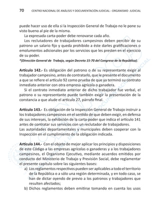 CENTRO NACIONAL DE ANÁLISIS Y DOCUMENTACIÓN JUDICIAL - ORGANISMO JUDICIAL70
puede hacer uso de ella si la Inspección General de Trabajo no le pone su
visto bueno al pie de la misma.
La expresada carta-poder debe renovarse cada año.
Los reclutadores de trabajadores campesinos deben percibir de su
patrono un salario fijo y queda prohibido a éste darles gratificaciones o
emolumentos adicionales por los servicios que les presten en el ejercicio
de su poder.
*(Dirección General de Trabajo, según Decreto 15-70 del Congreso de la República).
Artículo 142.- Es obligación del patrono o de su representante exigir al
trabajador campesino, antes de contratarlo, que le presente el documento
a que se refiere el artículo 92 como prueba de que ya terminó su contrato
inmediato anterior con otra empresa agrícola o ganadera.
Si el contrato inmediato anterior de dicho trabajador fue verbal, el
patrono o su representante puede también exigir la presentación de la
constancia a que alude el artículo 27, párrafo final.
Artículo 143.- Es obligación de la Inspección General de Trabajo instruir a
los trabajadores campesinos en el sentido de que deben exigir, en defensa
de sus intereses, la exhibición de la carta-poder que indica el artículo 141
antes de contratar sus servicios con un reclutador de trabajadores.
Las autoridades departamentales y municipales deben cooperar con la
Inspección en el cumplimiento de la obligación indicada.
Artículo 144.- Con el objeto de mejor aplicar los principios y disposiciones
de este Código a las empresas agrícolas o ganaderas y a los trabajadores
campesinos, el Organismo Ejecutivo, mediante acuerdos emitidos por
conducto del Ministerio de Trabajo y Previsión Social, debe reglamentar
el presente capítulo sobre las siguientes bases:
a)	 Los reglamentos respectivos pueden ser aplicables a todo el territorio
de la República o a sólo una región determinada, y en todo caso, se
han de dictar oyendo de previo a los patronos y trabajadores que
resulten afectados;
b)	Dichos reglamentos deben emitirse tomando en cuenta los usos
 