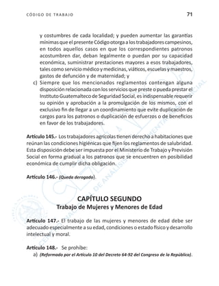 CÓDIGO DE TRABA JO 71
y costumbres de cada localidad; y pueden aumentar las garantías
mínimasqueelpresenteCódigootorgaalostrabajadorescampesinos,
en todos aquellos casos en que los correspondientes patronos
acostumbren dar, deban legalmente o puedan por su capacidad
económica, suministrar prestaciones mayores a esos trabajadores,
tales como servicio médico y medicinas, viáticos, escuelas y maestros,
gastos de defunción y de maternidad; y
c)	 Siempre que los mencionados reglamentos contengan alguna
disposición relacionadacon losserviciosquepresteo puedaprestarel
Instituto Guatemalteco de Seguridad Social, es indispensable requerir
su opinión y aprobación a la promulgación de los mismos, con el
exclusivo fin de llegar a un coordinamiento que evite duplicación de
cargos para los patronos o duplicación de esfuerzos o de beneficios
en favor de los trabajadores.
Artículo 145.- Los trabajadores agrícolas tienen derecho a habitaciones que
reúnan las condiciones higiénicas que fijen los reglamentos de salubridad.
Esta disposición debe ser impuesta por el Ministerio de Trabajo y Previsión
Social en forma gradual a los patronos que se encuentren en posibilidad
económica de cumplir dicha obligación.
Artículo 146.- (Queda derogado).
CAPÍTULO SEGUNDO
Trabajo de Mujeres y Menores de Edad
Artículo 147.- El trabajo de las mujeres y menores de edad debe ser
adecuado especialmente a su edad, condiciones o estado físico y desarrollo
intelectual y moral.
Artículo 148.- Se prohíbe:
a)	 (Reformado por el Artículo 10 del Decreto 64-92 del Congreso de la República).
 