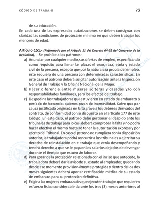 CÓDIGO DE TRABA JO 73
de su educación.
En cada una de las expresadas autorizaciones se deben consignar con
claridad las condiciones de protección mínima en que deben trabajar los
menores de edad.
Artículo 151.- (Reformado por el Artículo 11 del Decreto 64-92 del Congreso de la
República). Se prohíbe a los patronos:
a)	 Anunciar por cualquier medio, sus ofertas de empleo, especificando
como requisito para llenar las plazas el sexo, raza, etnia y estado
civil de la persona, excepto que por la naturaleza propia del empleo,
éste requiera de una persona con determinadas características. En
este caso el patrono deberá solicitar autorización ante la Inspección
General de Trabajo y la Oficina Nacional de la Mujer.
b)	Hacer diferencia entre mujeres solteras y casadas y/o con
responsabilidades familiares, para los efectos del trabajo.
c)	 Despedir a las trabajadoras que estuvieren en estado de embarazo o
período de lactancia, quienes gozan de inamovilidad. Salvo que por
causa justificada originada en falta grave a los deberes derivados del
contrato, de conformidad con lo dispuesto en el artículo 177 de este
Código. En este caso, el patrono debe gestionar el despido ante los
tribunalesdetrabajoparalocualdeberácomprobarlafaltaynopodrá
hacer efectivo el mismo hasta no tener la autorización expresa y por
escritodelTribunal.Encasoelpatrononocumplieraconladisposición
anterior, la trabajadora podrá concurrir a los tribunales a ejercitar su
derecho de reinstalación en el trabajo que venía desempeñando y
tendrá derecho a que se le paguen los salarios dejados de devengar
durante el tiempo que estuvo sin laborar.
d)	Para gozar de la protección relacionada con el inciso que antecede, la
trabajadora deberá darle aviso de su estado al empleador, quedando
desde ese momento provisionalmente protegida y dentro de los dos
meses siguientes deberá aportar certificación médica de su estado
de embarazo para su protección definitiva.
e)	 Exigiralasmujeresembarazadasqueejecutentrabajosquerequieren
esfuerzo físico considerable durante los tres (3) meses anteriores al
 