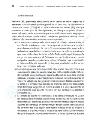CENTRO NACIONAL DE ANÁLISIS Y DOCUMENTACIÓN JUDICIAL - ORGANISMO JUDICIAL74
alumbramiento.
Artículo 152.- (Reformado por el Artículo 12 del Decreto 64-92 del Congreso de la
República). La madre trabajadora gozará de un descanso retribuido con el
ciento por ciento (100%) de su salario durante los treinta (30) días que
precedan al parto y los 54 días siguientes; los días que no pueda disfrutar
antes del parto, se le acumularán para ser disfrutados en la etapa post-
parto, de tal manera que la madre trabajadora goce de ochenta y cuatro
(84) días efectivos de descanso durante ese período:
a)	 La interesada sólo puede abandonar el trabajo presentando un
certificado médico en que conste que el parto se va a producir
probablemente dentro de cinco (5) semanas contadas a partir de la
fecha de su expedición o contadas hacia atrás de la fecha aproximada
que para el alumbramiento se señale. Todo médico que desempeñe
cargo remunerado por el Estado o por sus instituciones, queda
obligado a expedir gratuitamente este certificado a cuya presentación
el patrono debe dar acuse de recibo para los efectos de los incisos
b) y c) del presente artículo.
b)	La mujer a quien se haya concedido el descanso tiene derecho a que
su patrono le pague su salario, salvo que esté acogida a los beneficios
del Instituto Guatemalteco de Seguridad Social, en cuyo caso se debe
observar lo dispuesto por los reglamentos que este último ponga en
vigor; y a volver a su puesto una vez concluido el descanso posterior
al parto o, si el respectivo período se prolonga conforme al concepto
final del inciso siguiente, al mismo puesto o a uno equivalente en
remuneración que guarde relación con sus aptitudes capacidad y
competencia.
c)	 Si se trata de aborto no intencional o de parto prematuro no viable,
los descansos remunerados que indica el inciso a) de este artículo se
deben reducir a la mitad. En el caso de que la interesada permanezca
ausente de su trabajo un tiempo mayor del concedido a consecuencia
de enfermedad que según certificado médico deba su origen al
embarazo o al parto, y que la incapacite para trabajar, ella conserva
derechoalasprestacionesquedeterminaelincisob)anterior,durante
 