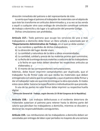 CÓDIGO DE TRABA JO 77
dirección inmediata del patrono o del representante de éste.
La venta que haga el patrono al trabajador de materiales con el objeto de
que éste los transforme en artículos determinados y, a su vez se los venda
a aquél o cualquier otro caso análogo de simulación constituye contrato
de trabajo a domicilio y da lugar a la aplicación del presente Código.
Dichas simulaciones son prohibidas.
Artículo 157.- Todo patrono que ocupe los servicios de uno o más
trabajadores a domicilio debe llevar un libro sellado y autorizado por el
*Departamento Administrativo de Trabajo, en el que se debe anotar:
a)	 Los nombres y apellidos de dichos trabajadores;
b)	La dirección del lugar donde viven;
c)	 La cantidad y naturaleza de la obra u obras encomendadas;
d)	La cantidad, calidad y precio de las materias primas que suministre;
e)	 La fecha de la entrega de esas materias a cada uno de los trabajadores
y la fecha en que éstos deben devolver los respectivos artículos ya
elaborados; y
f)	 El monto de las correspondientes remuneraciones.
Además, debe hacer imprimir comprobantes por duplicado, que el
trabajador ha de firmar cada vez que reciba los materiales que deban
entregársele o el salario que le corresponda; y que el patrono debe firmar y
dar al trabajador cada vez que éste le entregue la obra ejecutada. En todos
estos casos debe hacerse la especificación o individualización que proceda.
Si una de las partes no sabe firmar debe imprimir su respectiva huella
digital.
*(Dirección General de Trabajo, según Decreto 15-70 del Congreso de la República).
Artículo 158.- Los trabajos defectuosos o el evidente deterioro de
materiales autorizan al patrono para retener hasta la décima parte del
salario que perciban los trabajadores a domicilio, mientras se discuten y
declaran las responsabilidades consiguientes.
Artículo 159.- Las retribuciones de los trabajadores a domicilio deben ser
canceladasporentregasdelaboro porperíodosno mayoresdeunasemana
 