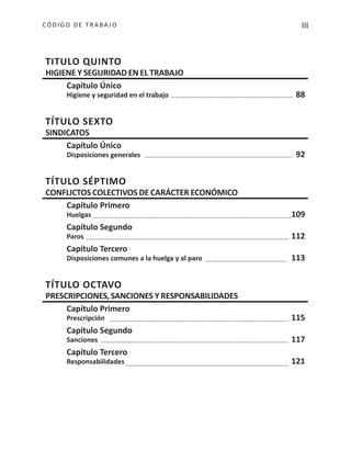 IIICÓDIGO DE TRABA JO
TITULO QUINTO
HIGIENE Y SEGURIDAD EN EL TRABAJO
Capítulo Único
Higiene y seguridad en el trabajo 88
TÍTULO SEXTO
SINDICATOS
Capítulo Único
Disposiciones generales 92
TÍTULO SÉPTIMO
CONFLICTOS COLECTIVOS DE CARÁCTER ECONÓMICO
Capítulo Primero
Huelgas 109
Capítulo Segundo
Paros 112
Capítulo Tercero
Disposiciones comunes a la huelga y al paro 113
TÍTULO OCTAVO
PRESCRIPCIONES,SANCIONES Y RESPONSABILIDADES
Capítulo Primero
Prescripción 115
Capítulo Segundo
Sanciones 117
Capítulo Tercero
Responsabilidades 121
 