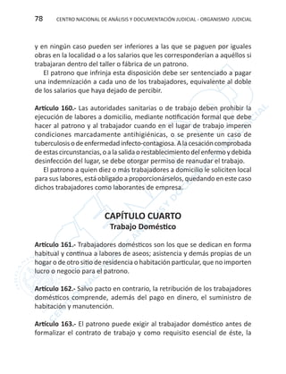 CENTRO NACIONAL DE ANÁLISIS Y DOCUMENTACIÓN JUDICIAL - ORGANISMO JUDICIAL78
y en ningún caso pueden ser inferiores a las que se paguen por iguales
obras en la localidad o a los salarios que les corresponderían a aquéllos si
trabajaran dentro del taller o fábrica de un patrono.
El patrono que infrinja esta disposición debe ser sentenciado a pagar
una indemnización a cada uno de los trabajadores, equivalente al doble
de los salarios que haya dejado de percibir.
Artículo 160.- Las autoridades sanitarias o de trabajo deben prohibir la
ejecución de labores a domicilio, mediante notificación formal que debe
hacer al patrono y al trabajador cuando en el lugar de trabajo imperen
condiciones marcadamente antihigiénicas, o se presente un caso de
tuberculosisodeenfermedadinfecto-contagiosa.Alacesacióncomprobada
deestascircunstancias,oalasalidaorestablecimientodelenfermoydebida
desinfección del lugar, se debe otorgar permiso de reanudar el trabajo.
El patrono a quien diez o más trabajadores a domicilio le soliciten local
para sus labores, está obligado a proporcionárselos, quedando en este caso
dichos trabajadores como laborantes de empresa.
CAPÍTULO CUARTO
Trabajo Doméstico
Artículo 161.- Trabajadores domésticos son los que se dedican en forma
habitual y continua a labores de aseos; asistencia y demás propias de un
hogar o de otro sitio de residencia o habitación particular, que no importen
lucro o negocio para el patrono.
Artículo 162.- Salvo pacto en contrario, la retribución de los trabajadores
domésticos comprende, además del pago en dinero, el suministro de
habitación y manutención.
Artículo 163.- El patrono puede exigir al trabajador doméstico antes de
formalizar el contrato de trabajo y como requisito esencial de éste, la
 
