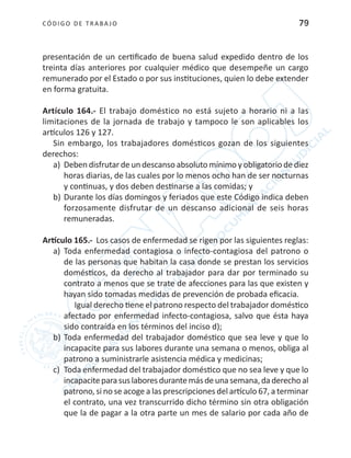 CÓDIGO DE TRABA JO 79
presentación de un certificado de buena salud expedido dentro de los
treinta días anteriores por cualquier médico que desempeñe un cargo
remunerado por el Estado o por sus instituciones, quien lo debe extender
en forma gratuita.
Artículo 164.- El trabajo doméstico no está sujeto a horario ni a las
limitaciones de la jornada de trabajo y tampoco le son aplicables los
artículos 126 y 127.
Sin embargo, los trabajadores domésticos gozan de los siguientes
derechos:
a)	 Deben disfrutar de un descanso absoluto mínimo y obligatorio de diez
horas diarias, de las cuales por lo menos ocho han de ser nocturnas
y continuas, y dos deben destinarse a las comidas; y
b)	Durante los días domingos y feriados que este Código indica deben
forzosamente disfrutar de un descanso adicional de seis horas
remuneradas.
Artículo 165.- Los casos de enfermedad se rigen por las siguientes reglas:
a)	 Toda enfermedad contagiosa o infecto-contagiosa del patrono o
de las personas que habitan la casa donde se prestan los servicios
domésticos, da derecho al trabajador para dar por terminado su
contrato a menos que se trate de afecciones para las que existen y
hayan sido tomadas medidas de prevención de probada eficacia.
Igual derecho tiene el patrono respecto del trabajador doméstico
afectado por enfermedad infecto-contagiosa, salvo que ésta haya
sido contraída en los términos del inciso d);
b)	Toda enfermedad del trabajador doméstico que sea leve y que lo
incapacite para sus labores durante una semana o menos, obliga al
patrono a suministrarle asistencia médica y medicinas;
c)	 Toda enfermedad del trabajador doméstico que no sea leve y que lo
incapaciteparasuslaboresdurantemásdeunasemana,daderechoal
patrono, si no se acoge a las prescripciones del artículo 67, a terminar
el contrato, una vez transcurrido dicho término sin otra obligación
que la de pagar a la otra parte un mes de salario por cada año de
 