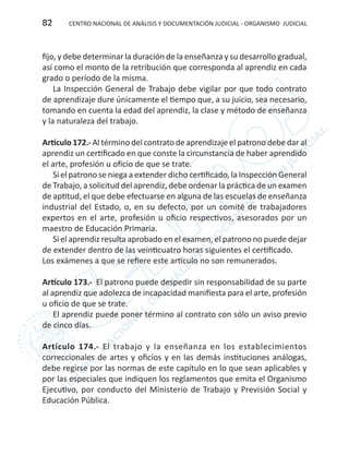 CENTRO NACIONAL DE ANÁLISIS Y DOCUMENTACIÓN JUDICIAL - ORGANISMO JUDICIAL82
fijo, y debe determinar la duración de la enseñanza y su desarrollo gradual,
así como el monto de la retribución que corresponda al aprendiz en cada
grado o período de la misma.
La Inspección General de Trabajo debe vigilar por que todo contrato
de aprendizaje dure únicamente el tiempo que, a su juicio, sea necesario,
tomando en cuenta la edad del aprendiz, la clase y método de enseñanza
y la naturaleza del trabajo.
Artículo 172.- Al término del contrato de aprendizaje el patrono debe dar al
aprendiz un certificado en que conste la circunstancia de haber aprendido
el arte, profesión u oficio de que se trate.
Si el patrono se niega a extender dicho certificado, la Inspección General
de Trabajo, a solicitud del aprendiz, debe ordenar la práctica de un examen
de aptitud, el que debe efectuarse en alguna de las escuelas de enseñanza
industrial del Estado, o, en su defecto, por un comité de trabajadores
expertos en el arte, profesión u oficio respectivos, asesorados por un
maestro de Educación Primaria.
Si el aprendiz resulta aprobado en el examen, el patrono no puede dejar
de extender dentro de las veinticuatro horas siguientes el certificado.
Los exámenes a que se refiere este artículo no son remunerados.
Artículo 173.- El patrono puede despedir sin responsabilidad de su parte
al aprendiz que adolezca de incapacidad manifiesta para el arte, profesión
u oficio de que se trate.
El aprendiz puede poner término al contrato con sólo un aviso previo
de cinco días.
Artículo 174.- El trabajo y la enseñanza en los establecimientos
correccionales de artes y oficios y en las demás instituciones análogas,
debe regirse por las normas de este capítulo en lo que sean aplicables y
por las especiales que indiquen los reglamentos que emita el Organismo
Ejecutivo, por conducto del Ministerio de Trabajo y Previsión Social y
Educación Pública.
 