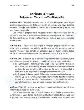 CÓDIGO DE TRABA JO 83
CAPÍTULO SÉPTIMO
Trabajo en el Mar y en las Vías Navegables
Artículo 175.- Trabajadores del mar y de las vías navegables son los que
prestan servicios propios de la navegación a bordo de una nave, bajo las
órdenes del capitán de ésta y a cambio de la manutención y del salario
que hayan convenido.
Son servicios propios de la navegación todos los necesarios para la
dirección, maniobras y atención del barco, de su carga o de sus pasajeros.
Se llama contrato de embarco al contrato de trabajo que realicen dichos
trabajadores.
Artículo 176.- Patrono es el naviero o armador, propietario o no de la
nave, que la apareja, pertrecha y expide a su propio nombre y por su
cuenta y riesgo; y que percibe las utilidades que produce y soporta todas
las responsabilidades que la afectan, en armonía con el artículo 2o.
Artículo 177.- El capitán de la nave es el representante del patrono, salvo
que el mismo patrono actúe como capitán, y goza de estas facultades:
a)	 Es el jefe superior de la nave y a su cargo corre el gobierno y dirección
de la misma. La tripulación y pasajeros le deben respeto y obediencia
en todo lo que se refiere al servicio de la nave y a seguridad o
salvamento de las personas y carga que ésta conduzca; y
b)	Es delegado de la autoridad pública para la conservación del orden en
la nave y para el servicio, seguridad o salvamento de ésta conforme
lo indica el inciso anterior. Tiene además las atribuciones y debe
cumplir los deberes que las leyes de orden común le señalen.
Artículo 178.- El contrato de embarco puede celebrarse por tiempo
indefinido, a plazo fijo o por viaje.
En los contratos por tiempo indefinido o a plazo fijo las partes deben
determinar el lugar donde ha de ser restituido el trabajador una vez que
haya concluido. En defecto de esta estipulación, se debe tener por señalado
 