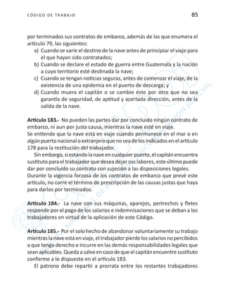 CÓDIGO DE TRABA JO 85
por terminados sus contratos de embarco, además de las que enumera el
artículo 79, las siguientes:
a)	 Cuando se varíe el destino de la nave antes de principiar el viaje para
el que hayan sido contratados;
b)	Cuando se declare el estado de guerra entre Guatemala y la nación
a cuyo territorio esté destinada la nave;
c)	 Cuando se tengan noticias seguras, antes de comenzar el viaje, de la
existencia de una epidemia en el puerto de descarga; y
d)	Cuando muera el capitán o se cambie éste por otro que no sea
garantía de seguridad, de aptitud y acertada dirección, antes de la
salida de la nave.
Artículo 183.- No pueden las partes dar por concluido ningún contrato de
embarco, ni aun por justa causa, mientras la nave esté en viaje.
Se entiende que la nave está en viaje cuando permanece en el mar o en
algún puerto nacional o extranjero que no sea de los indicados en el artículo
178 para la restitución del trabajador.
Sin embargo,si estando lanaveen cualquierpuerto,el capitán encuentra
sustituto para el trabajador que desea dejar sus labores, este último puede
dar por concluido su contrato con sujeción a las disposiciones legales.
Durante la vigencia forzosa de los contratos de embarco que prevé este
artículo, no corre el término de prescripción de las causas justas que haya
para darlos por terminados.
Artículo 184.- La nave con sus máquinas, aparejos, pertrechos y fletes
responde por el pago de los salarios e indemnizaciones que se deban a los
trabajadores en virtud de la aplicación de este Código.
Artículo 185.- Por el solo hecho de abandonar voluntariamente su trabajo
mientras la nave está en viaje, el trabajador pierde los salarios no percibidos
a que tenga derecho e incurre en las demás responsabilidades legales que
sean aplicables. Quedaasalvo en caso dequeel capitán encuentresustituto
conforme a lo dispuesto en el artículo 183.
El patrono debe repartir a prorrata entre los restantes trabajadores
 