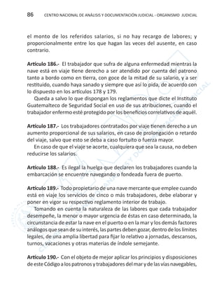 CENTRO NACIONAL DE ANÁLISIS Y DOCUMENTACIÓN JUDICIAL - ORGANISMO JUDICIAL86
el monto de los referidos salarios, si no hay recargo de labores; y
proporcionalmente entre los que hagan las veces del ausente, en caso
contrario.
Artículo 186.- El trabajador que sufra de alguna enfermedad mientras la
nave está en viaje tiene derecho a ser atendido por cuenta del patrono
tanto a bordo como en tierra, con goce de la mitad de su salario, y a ser
restituido, cuando haya sanado y siempre que así lo pida, de acuerdo con
lo dispuesto en los artículos 178 y 179.
Queda a salvo lo que dispongan los reglamentos que dicte el Instituto
Guatemalteco de Seguridad Social en uso de sus atribuciones, cuando el
trabajador enfermo esté protegido por los beneficios correlativos de aquél.
Artículo 187.- Los trabajadores contratados por viaje tienen derecho a un
aumento proporcional de sus salarios, en caso de prolongación o retardo
del viaje, salvo que esto se deba a caso fortuito o fuerza mayor.
En caso de que el viaje se acorte, cualquiera que sea la causa, no deben
reducirse los salarios.
Artículo 188.- Es ilegal la huelga que declaren los trabajadores cuando la
embarcación se encuentre navegando o fondeada fuera de puerto.
Artículo 189.- Todo propietario de una nave mercante que emplee cuando
está en viaje los servicios de cinco o más trabajadores, debe elaborar y
poner en vigor su respectivo reglamento interior de trabajo.
Tomando en cuenta la naturaleza de las labores que cada trabajador
desempeñe, la menor o mayor urgencia de éstas en caso determinado, la
circunstancia de estar la nave en el puerto o en la mar y los demás factores
análogosqueseandesuinterés,laspartesdebengozar,dentrodeloslímites
legales, de una amplia libertad para fijar lo relativo a jornadas, descansos,
turnos, vacaciones y otras materias de índole semejante.
Artículo 190.- Con el objeto de mejor aplicar los principios y disposiciones
deesteCódigoalospatronosytrabajadoresdelmarydelasvíasnavegables,
 