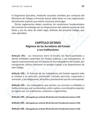 CÓDIGO DE TRABA JO 87
el Organismo Ejecutivo, mediante acuerdos emitidos por conducto del
Ministerio de Trabajo y Previsión Social, debe dictar el o los reglamentos
del presente capítulo que estime necesario promulgar.
Dichos reglamentos deben coordinar las condiciones fundamentales
del contrato de embargo con las disposiciones del capítulo quinto de este
título y con las otras de orden legal, distintas del presente Código, que
sean aplicables.
CAPÍTULO OCTAVO
Régimen de los Servidores del Estado
y sus Instituciones
Artículo 191.- Las relaciones entre el Estado, las Municipalidades y
demás entidades sostenidas con fondos públicos, y sus trabajadores, se
regirán exclusivamente por el Estatuto de los trabajadores del Estado; por
consiguiente, dichas relaciones no quedan sujetas a las disposiciones de
este Código.
Artículo 192.- El Estatuto de los trabajadores del Estado regulará todo
lo relativo a su selección, promoción, traslado, permuta, suspensión y
remoción, y las obligaciones, derechos y prestaciones que les corresponda.
Artículo 193.- Los trabajadores que presten sus servicios a entidades o
instituciones que, por su naturaleza, estén sujetos a una disciplina especial,
se regirán por sus ordenanzas, estatutos o reglamentos.
Artículo 194.- (Derogado por artículo 98 del Decreto Presidencial número 570).
Artículo 195.- (Derogado por artículo 98 del Decreto Presidencial número 570).
Artículo 196.- (Derogado por artículo 98 del Decreto Presidencial número 570).
 