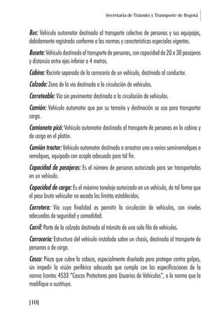 Secretaría de Tránsito y Transporte de Bogotá
[10]
Bus: Vehículo automotor destinado al transporte colectivo de personas y sus equipajes,
debidamente registrado conforme a las normas y características especiales vigentes.
Buseta: Vehículo destinado al transporte de personas, con capacidad de 20 a 30 pasajeros
y distancia entre ejes inferior a 4 metros.
Cabina: Recinto separado de la carrocería de un vehículo, destinado al conductor.
Calzada: Zona de la vía destinada a la circulación de vehículos.
Carreteable: Vía sin pavimentar destinada a la circulación de vehículos.
Camión: Vehículo automotor que por su tamaño y destinación se usa para transportar
carga.
Camioneta picó: Vehículo automotor destinado al transporte de personas en la cabina y
de carga en el platón.
Camión tractor: Vehículo automotor destinado a arrastrar uno o varios semirremolques o
remolques, equipado con acople adecuado para tal fin.
Capacidad de pasajeros: Es el número de personas autorizado para ser transportadas
en un vehículo.
Capacidad de carga: Es el máximo tonelaje autorizado en un vehículo, de tal forma que
el peso bruto vehicular no exceda los límites establecidos.
Carretera: Vía cuya finalidad es permitir la circulación de vehículos, con niveles
adecuados de seguridad y comodidad.
Carril: Parte de la calzada destinada al tránsito de una sola fila de vehículos.
Carrocería: Estructura del vehículo instalada sobre un chasís, destinada al transporte de
personas o de carga.
Casco: Pieza que cubre la cabeza, especialmente diseñada para proteger contra golpes,
sin impedir la visión periférica adecuada que cumpla con las especificaciones de la
norma Icontec 4533 “Cascos Protectores para Usuarios de Vehículos”, o la norma que la
modifique o sustituya.
 