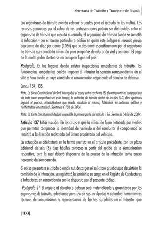 Secretaría de Tránsito y Transporte de Bogotá
[100]
Los organismos de tránsito podrán celebrar acuerdos para el recaudo de las multas. Los
recursos generados por el cobro de las contravenciones podrán ser distribuidos entre el
organismo de tránsito que ejecuta el recaudo, el organismo de tránsito donde se cometió
la infracción y por el tercero particular o público en quien éste delegue el recaudo previo
descuento del diez por ciento (10%) que se destinará específicamente por el organismo
de tránsito que conoció la infracción para campañas de educación vial y peatonal. El pago
de la multa podrá efectuarse en cualquier lugar del país.
Parágrafo. En los lugares donde existan inspecciones ambulantes de tránsito, los
funcionarios competentes podrán imponer al infractor la sanción correspondiente en el
sitio y hora donde se haya cometido la contravención respetando el derecho de defensa.
Conc.: 134, 135.
Nota. La Corte Constitucional declaró inexequible el aparte entre corchetes [Si el contraventor no compareciere
sin justa causa comprobada en este tiempo, la autoridad de tránsito dentro de los diez (10) días siguientes
seguirá el proceso, entendiéndose que queda vinculado al mismo, fallándose en audiencia pública y
notificándose en estrados]. Sentencia C-106 de 2004.
Nota: La Corte Constitucional declaró exequible la primera parte del artículo 136. Sentencia C-106 de 2004.
Artículo 137. Información. En los casos en que la infracción fuere detectada por medios
que permitan comprobar la identidad del vehículo o del conductor el comparendo se
remitirá a la dirección registrada del último propietario del vehículo.
La actuación se adelantará en la forma prevista en el artículo precedente, con un plazo
adicional de seis (6) días hábiles contados a partir del recibo de la comunicación
respectiva, para lo cual deberá disponerse de la prueba de la infracción como anexo
necesario del comparendo.
Si no se presentare el citado a rendir sus descargos ni solicitare pruebas que desvirtúen la
comisión de la infracción, se registrará la sanción a su cargo en el Registro de Conductores
e Infractores, en concordancia con lo dispuesto por el presente código.
Parágrafo 1º. El respeto al derecho a defensa será materializado y garantizado por los
organismos de tránsito, adoptando para uso de sus inculpados y autoridad herramientas
técnicas de comunicación y representación de hechos sucedidos en el tránsito, que
 