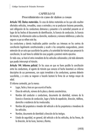 Código Nacional de Tránsito Terrestre
[103]
CAPITULO VI
Procedimiento en caso de daños a cosas
Artículo 143. Daños materiales. En caso de daños materiales en los que sólo resulten
afectados vehículos, inmuebles, cosas o animales y no se produzcan lesiones personales,
será obligación de los conductores detenerse y presentar a la autoridad presente en el
lugar de los hechos el documento de identificación, la licencia de conducción, la licencia
de tránsito, la información sobre su domicilio, residencia y números telefónicos y sobre los
seguros a que se refiere esta ley.
Los conductores y demás implicados podrán conciliar sus intereses en los centros de
conciliación legalmente constitucionales y acudir a las compañías aseguradoras, previa
extensión de un acta que suscribirán las partes y la autoridad de tránsito que presencie la
conciliación, la cual tiene la calidad de cosa juzgada y prestará mérito ejecutivo.
En todo caso, se hará el retiro inmediato de los vehículos colisionados y de todo elemento
que pueda interrumpir el tránsito.
Artículo 144. Informe policial. En los casos en que no fuere posible la conciliación
entre los conductores, el agente de tránsito que conozca el hecho levantará un informe
descriptivo de sus pormenores, con copia inmediata a los conductores, quienes deberán
suscribirlas, y si estos se negaren a hacerlo bastará la firma de un testigo mayor de
edad.
El informe contendrá, por lo menos:
• Lugar, fecha y hora en que ocurrió el hecho.
• Clase de vehículo, número de la placa y demás características.
• Nombre del conductor o conductores, documento de identidad, número de la
licencia o licencias de conducción, lugar y fecha de expedición, dirección, teléfono,
domicilio o residencia de los involucrados.
• Nombre del propietario o tenedor del vehículo o de los propietarios o tenedores de
los vehículos.
• Nombre, documento de identidad y dirección de los testigos.
• Estado de seguridad, en general, del vehículo o de los vehículos, de los frenos, de
la dirección, de las luces, bocinas y llantas.
 